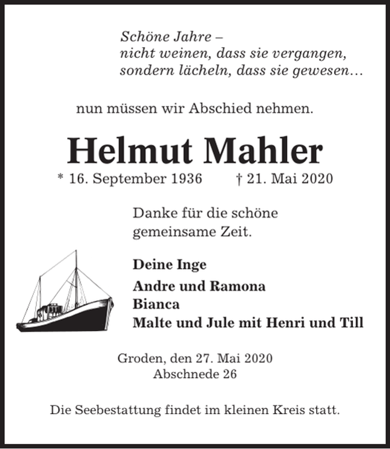 <p>Schöne Jahre –<br />nicht weinen, dass sie vergangen,<br />sondern lächeln, dass sie gewesen…<br />nun müssen wir Abschied nehmen.</p><p>Helmut Mahler<br />* 16. September 1936</p><p>† 21. Mai 2020</p><p>Danke für die schöne<br />gemeinsame Zeit.<br />Deine Inge<br />Andre und Ramona<br />Bianca<br />Malte und Jule mit Henri und Till<br />Groden, den 27. Mai 2020<br />Abschnede 26<br />Die Seebestattung findet im kleinen Kreis statt.</p>
