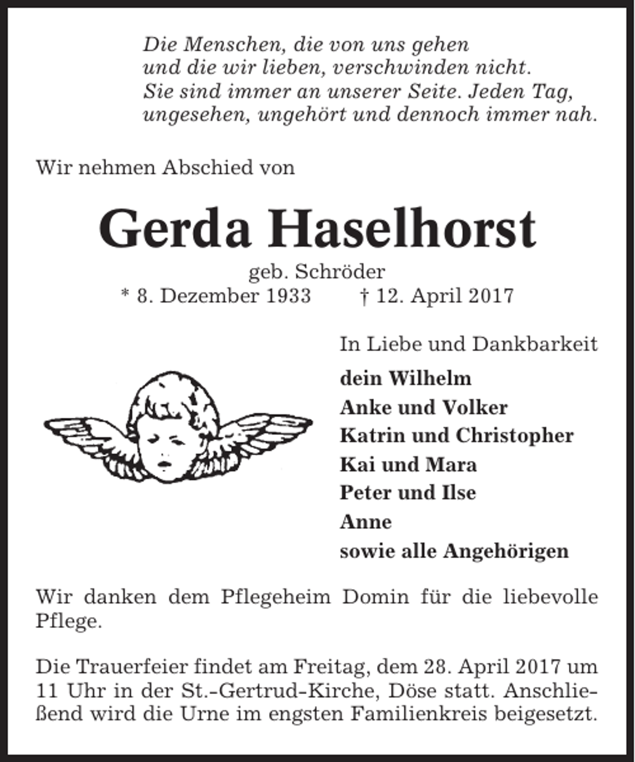 <p>Die Menschen, die von uns gehen<br />und die wir lieben, verschwinden nicht.<br />Sie sind immer an unserer Seite. Jeden Tag,<br />ungesehen, ungehört und dennoch immer nah.<br />Wir nehmen Abschied von</p><p>Gerda Haselhorst<br />geb. Schröder<br />* 8. Dezember 1933<br />† 12. April 2017<br />In Liebe und Dankbarkeit<br />dein Wilhelm<br />Anke und Volker<br />Katrin und Christopher<br />Kai und Mara<br />Peter und Ilse<br />Anne<br />sowie alle Angehörigen<br />Wir danken dem Pflegeheim Domin für die liebevolle<br />Pflege.<br />Die Trauerfeier findet am Freitag, dem 28. April 2017 um<br />11 Uhr in der St.-Gertrud-Kirche, Döse statt. Anschließend wird die Urne im engsten Familienkreis beigesetzt.</p>