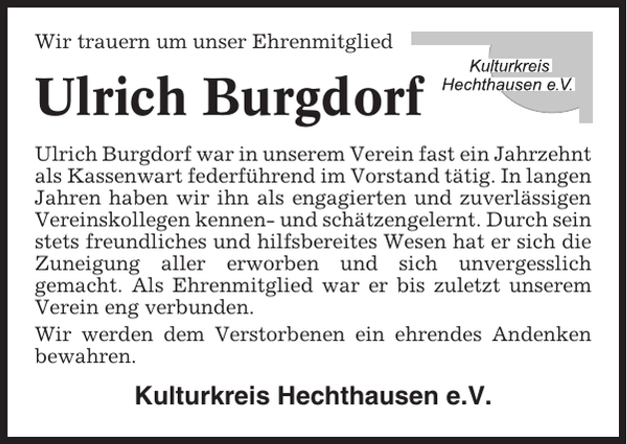 <p>Wir trauern um unser Ehrenmitglied</p><p>Ulrich Burgdorf<br />Ulrich Burgdorf war in unserem Verein fast ein Jahrzehnt<br />als Kassenwart federführend im Vorstand tätig. In langen<br />Jahren haben wir ihn als engagierten und zuverlässigen<br />Vereinskollegen kennen- und schätzengelernt. Durch sein<br />stets freundliches und hilfsbereites Wesen hat er sich die<br />Zuneigung aller erworben und sich unvergesslich<br />gemacht. Als Ehrenmitglied war er bis zuletzt unserem<br />Verein eng verbunden.<br />Wir werden dem Verstorbenen ein ehrendes Andenken<br />bewahren.</p><p>Kulturkreis Hechthausen e.V.</p>
