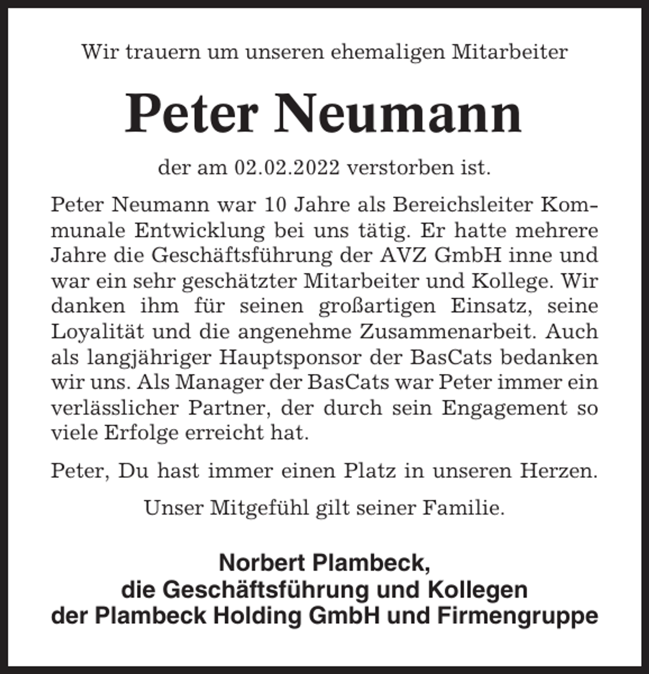 <p>Wir trauern um unseren ehemaligen Mitarbeiter</p><p>Peter Neumann<br />der am 02.02.2022 verstorben ist.<br />Peter Neumann war 10 Jahre als Bereichsleiter Kommunale Entwicklung bei uns tätig. Er hatte mehrere<br />Jahre die Geschäftsführung der AVZ GmbH inne und<br />war ein sehr geschätzter Mitarbeiter und Kollege. Wir<br />danken ihm für seinen großartigen Einsatz, seine<br />Loyalität und die angenehme Zusammenarbeit. Auch<br />als langjähriger Hauptsponsor der BasCats bedanken<br />wir uns. Als Manager der BasCats war Peter immer ein<br />verlässlicher Partner, der durch sein Engagement so<br />viele Erfolge erreicht hat.<br />Peter, Du hast immer einen Platz in unseren Herzen.<br />Unser Mitgefühl gilt seiner Familie.</p><p>Norbert Plambeck,<br />die Geschäftsführung und Kollegen<br />der Plambeck Holding GmbH und Firmengruppe</p>