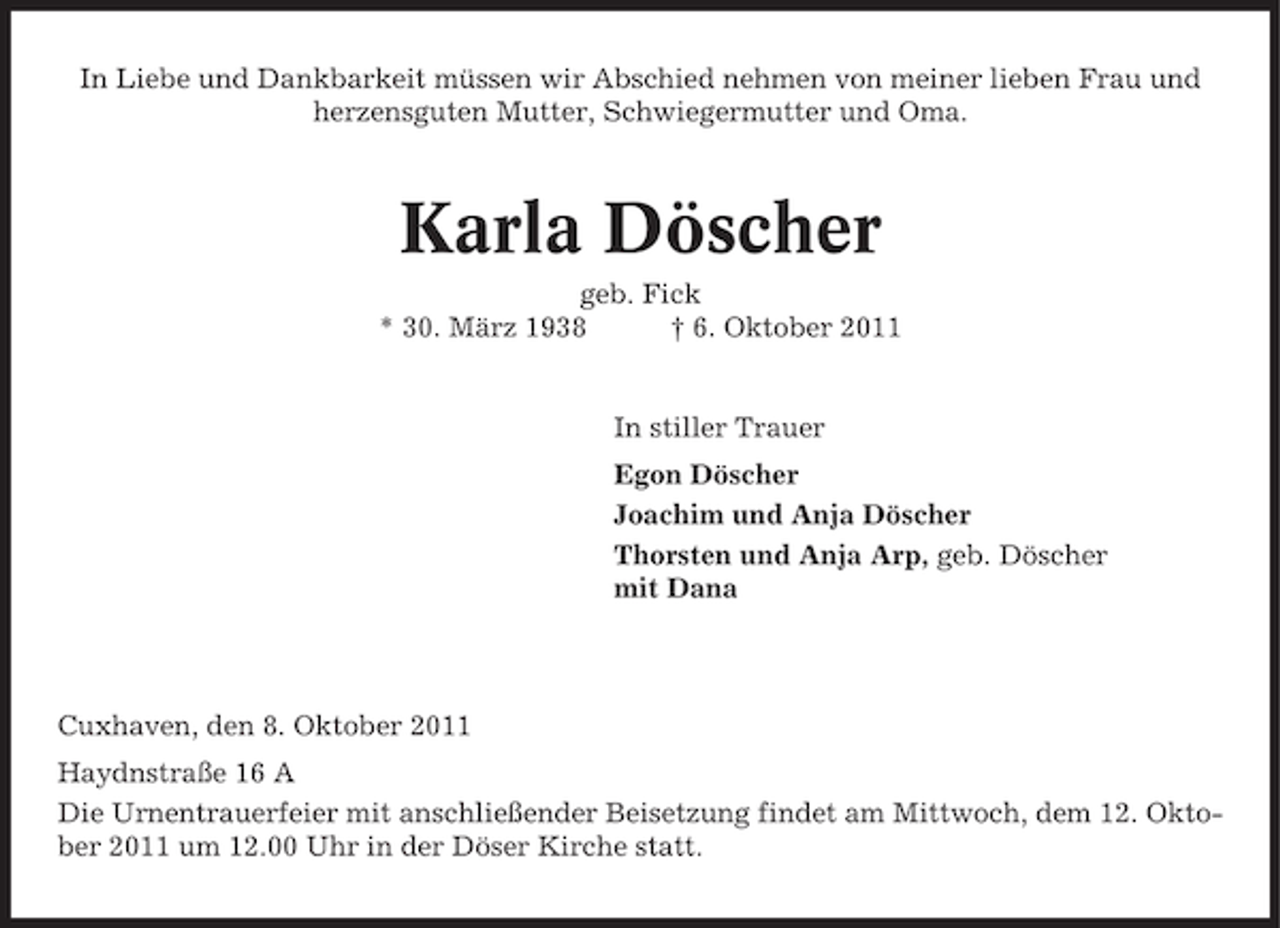 <p>In Liebe und Dankbarkeit müssen wir Abschied nehmen von meiner lieben Frau und<br />herzensguten Mutter, Schwiegermutter und Oma.</p><p>Karla Döscher<br />geb. Fick<br />* 30. März 1938<br />† 6. Oktober 2011</p><p>In stiller Trauer<br />Egon Döscher<br />Joachim und Anja Döscher<br />Thorsten und Anja Arp, geb. Döscher<br />mit Dana</p><p>Cuxhaven, den 8. Oktober 2011<br />Haydnstraße 16 A<br />Die Urnentrauerfeier mit anschließender Beisetzung findet am Mittwoch, dem 12. Oktober 2011 um 12.00 Uhr in der Döser Kirche statt.</p>