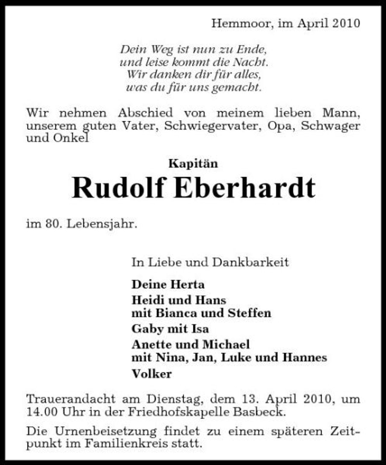 <p>Hemmoor, im April 2010 Dein Weg ist nun zu Ende, und leise kommt die Nacht. Wir danken dir für alles, was du für uns gemacht. Wir nehmen Abschied von meinem lieben Mann, unserem guten Vater, Schwiegervater, Opa, Schwager und Onkel Kapitän</p><p>Rudolf Eberhardt<br />im 80. Lebensjahr. In Liebe und Dankbarkeit Deine Herta Heidi und Hans mit Bianca und Steffen Gaby mit Isa Anette und Michael mit Nina, Jan, Luke und Hannes Volker Trauerandacht am Dienstag, dem 13. April 2010, um 14.00 Uhr in der Friedhofskapelle Basbeck. Die Urnenbeisetzung findet zu einem späteren Zeitpunkt im Familienkreis statt.</p>