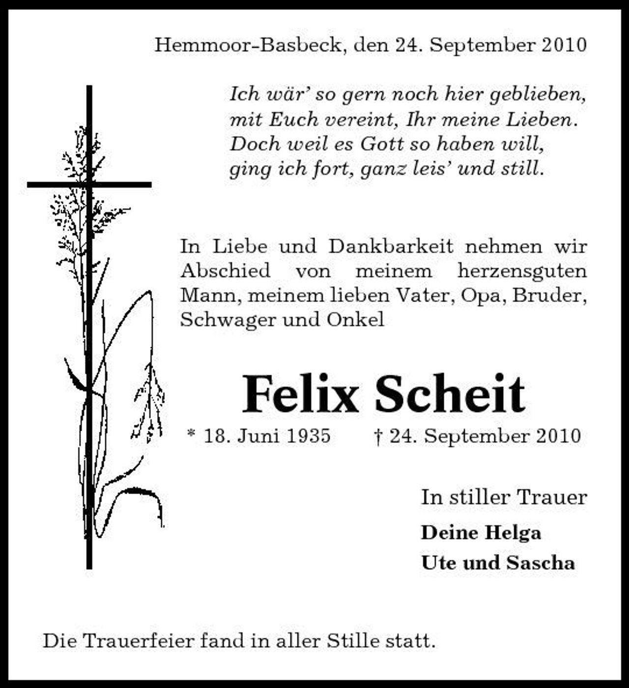 <p>Hemmoor-Basbeck, den 24. September 2010 Ich wär’ so gern noch hier geblieben, mit Euch vereint, Ihr meine Lieben. Doch weil es Gott so haben will, ging ich fort, ganz leis’ und still.</p><p>In Liebe und Dankbarkeit nehmen wir Abschied von meinem herzensguten Mann, meinem lieben Vater, Opa, Bruder, Schwager und Onkel</p><p>Felix Scheit<br />* 18. Juni 1935 † 24. September 2010</p><p>In stiller Trauer<br />Deine Helga Ute und Sascha</p><p>Die Trauerfeier fand in aller Stille statt.</p>
