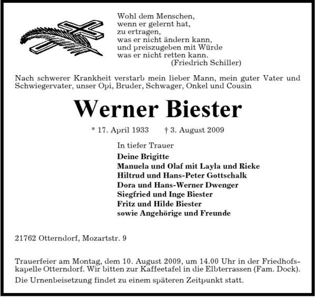 <p>Wohl dem Menschen, wenn er gelernt hat, zu ertragen, was er nicht ändern kann, und preiszugeben mit Würde was er nicht retten kann. (Friedrich Schiller) Nach schwerer Krankheit verstarb mein lieber Mann, mein guter Vater und Schwiegervater, unser Opi, Bruder, Schwager, Onkel und Cousin</p><p>Werner Biester<br />* 17. April 1933 † 3. August 2009 In tiefer Trauer Deine Brigitte Manuela und Olaf mit Layla und Rieke Hiltrud und Hans-Peter Gottschalk Dora und Hans-Werner Dwenger Siegfried und Inge Biester Fritz und Hilde Biester sowie Angehörige und Freunde 21762 Otterndorf, Mozartstr. 9 Trauerfeier am Montag, dem 10. August 2009, um 14.00 Uhr in der Friedhofskapelle Otterndorf. Wir bitten zur Kaffeetafel in die Elbterrassen (Fam. Dock). Die Urnenbeisetzung findet zu einem späteren Zeitpunkt statt.</p>