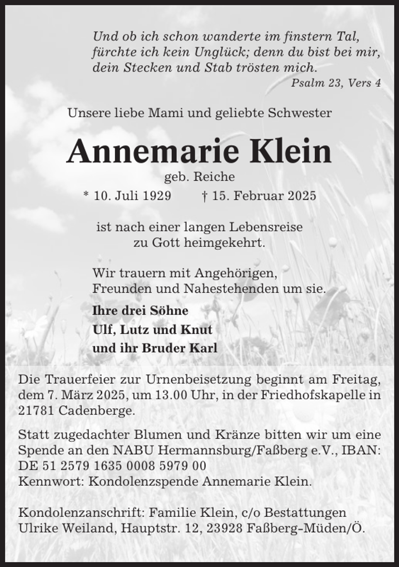 <p>Und ob ich schon wanderte im finstern Tal,<br />fürchte ich kein Unglück; denn du bist bei mir,<br />dein Stecken und Stab trösten mich.<br />Psalm 23, Vers 4</p><p>Unsere liebe Mami und geliebte Schwester</p><p>Annemarie Klein<br />geb. Reiche<br />* 10. Juli 1929<br />† 15. Februar 2025<br />ist nach einer langen Lebensreise<br />zu Gott heimgekehrt.<br />Wir trauern mit Angehörigen,<br />Freunden und Nahestehenden um sie.<br />Ihre drei Söhne<br />Ulf, Lutz und Knut<br />und ihr Bruder Karl<br />Die Trauerfeier zur Urnenbeisetzung beginnt am Freitag,<br />dem 7. März 2025, um 13.00 Uhr, in der Friedhofskapelle in<br />21781 Cadenberge.<br />Statt zugedachter Blumen und Kränze bitten wir um eine<br />Spende an den NABU Hermannsburg/Faßberg e.V., IBAN:<br />DE 51 2579 1635 0008 5979 00<br />Kennwort: Kondolenzspende Annemarie Klein.<br />Kondolenzanschrift: Familie Klein, c/o Bestattungen<br />Ulrike Weiland, Hauptstr. 12, 23928 Faßberg-Müden/Ö.</p>