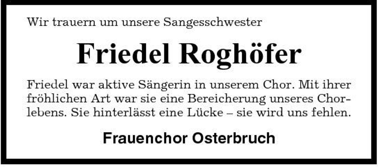 <p>Wir trauern um unsere Sangesschwester</p><p>Friedel Roghöfer<br />Friedel war aktive Sängerin in unserem Chor. Mit ihrer fröhlichen Art war sie eine Bereicherung unseres Chorlebens. Sie hinterlässt eine Lücke – sie wird uns fehlen.</p><p>Frauenchor Osterbruch</p>