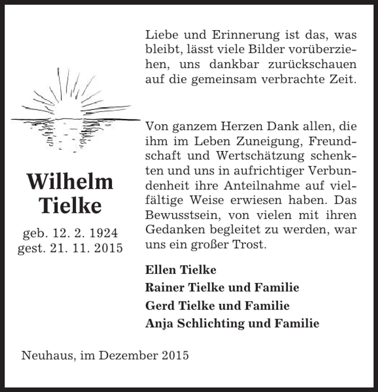 <p>Liebe und Erinnerung ist das, was<br />bleibt, lässt viele Bilder vorüberziehen, uns dankbar zurückschauen<br />auf die gemeinsam verbrachte Zeit.</p><p>Wilhelm<br />Tielke<br />geb. 12. 2. 1924<br />gest. 21. 11. 2015</p><p>Von ganzem Herzen Dank allen, die<br />ihm im Leben Zuneigung, Freundschaft und Wertschätzung schenkten und uns in aufrichtiger Verbundenheit ihre Anteilnahme auf vielfältige Weise erwiesen haben. Das<br />Bewusstsein, von vielen mit ihren<br />Gedanken begleitet zu werden, war<br />uns ein großer Trost.<br />Ellen Tielke<br />Rainer Tielke und Familie<br />Gerd Tielke und Familie<br />Anja Schlichting und Familie</p><p>Neuhaus, im Dezember 2015</p>