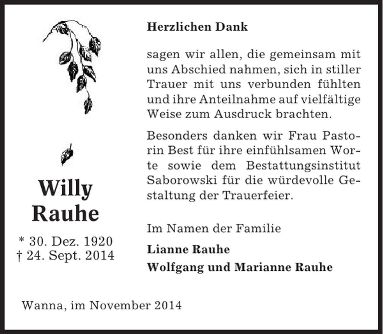 <p>Herzlichen Dank<br />sagen wir allen, die gemeinsam mit<br />uns Abschied nahmen, sich in stiller<br />Trauer mit uns verbunden fühlten<br />und ihre Anteilnahme auf vielfältige<br />Weise zum Ausdruck brachten.</p><p>Willy<br />Rauhe<br />* 30. Dez. 1920<br />† 24. Sept. 2014</p><p>Besonders danken wir Frau Pastorin Best für ihre einfühlsamen Worte sowie dem Bestattungsinstitut<br />Saborowski für die würdevolle Gestaltung der Trauerfeier.<br />Im Namen der Familie<br />Lianne Rauhe<br />Wolfgang und Marianne Rauhe</p><p>Wanna, im November 2014</p>