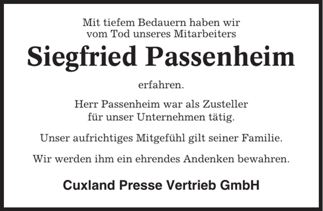 <p>Mit tiefem Bedauern haben wir<br />vom Tod unseres Mitarbeiters</p><p>Siegfried Passenheim<br />erfahren.<br />Herr Passenheim war als Zusteller<br />für unser Unternehmen tätig.<br />Unser aufrichtiges Mitgefühl gilt seiner Familie.<br />Wir werden ihm ein ehrendes Andenken bewahren.</p><p>Cuxland Presse Vertrieb GmbH</p>