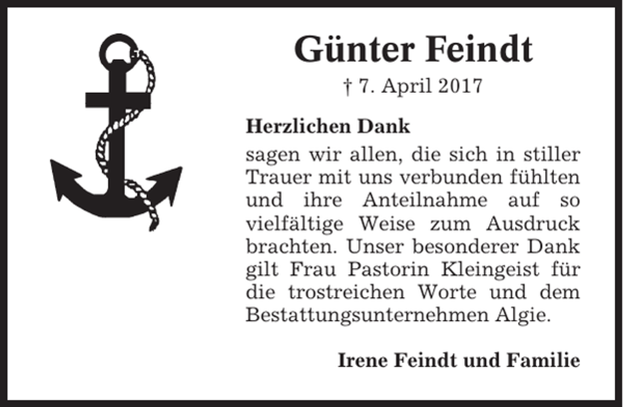 <p>Günter Feindt<br />† 7. April 2017<br />Herzlichen Dank<br />sagen wir allen, die sich in stiller<br />Trauer mit uns verbunden fühlten<br />und ihre Anteilnahme auf so<br />vielfältige Weise zum Ausdruck<br />brachten. Unser besonderer Dank<br />gilt Frau Pastorin Kleingeist für<br />die trostreichen Worte und dem<br />Bestattungsunternehmen Algie.<br />Irene Feindt und Familie</p>