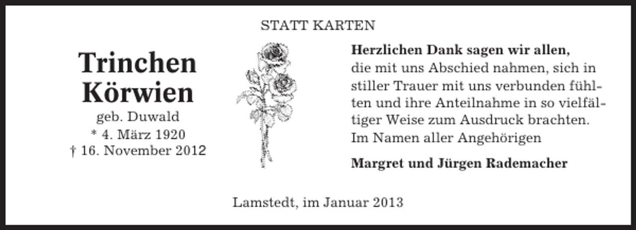 <p>STATT KARTEN</p><p>Trinchen<br />Körwien<br />geb. Duwald<br />* 4. März 1920<br />† 16. November 2012</p><p>Herzlichen Dank sagen wir allen,<br />die mit uns Abschied nahmen, sich in<br />stiller Trauer mit uns verbunden fühlten und ihre Anteilnahme in so vielfältiger Weise zum Ausdruck brachten.<br />Im Namen aller Angehörigen<br />Margret und Jürgen Rademacher<br />Lamstedt, im Januar 2013</p>