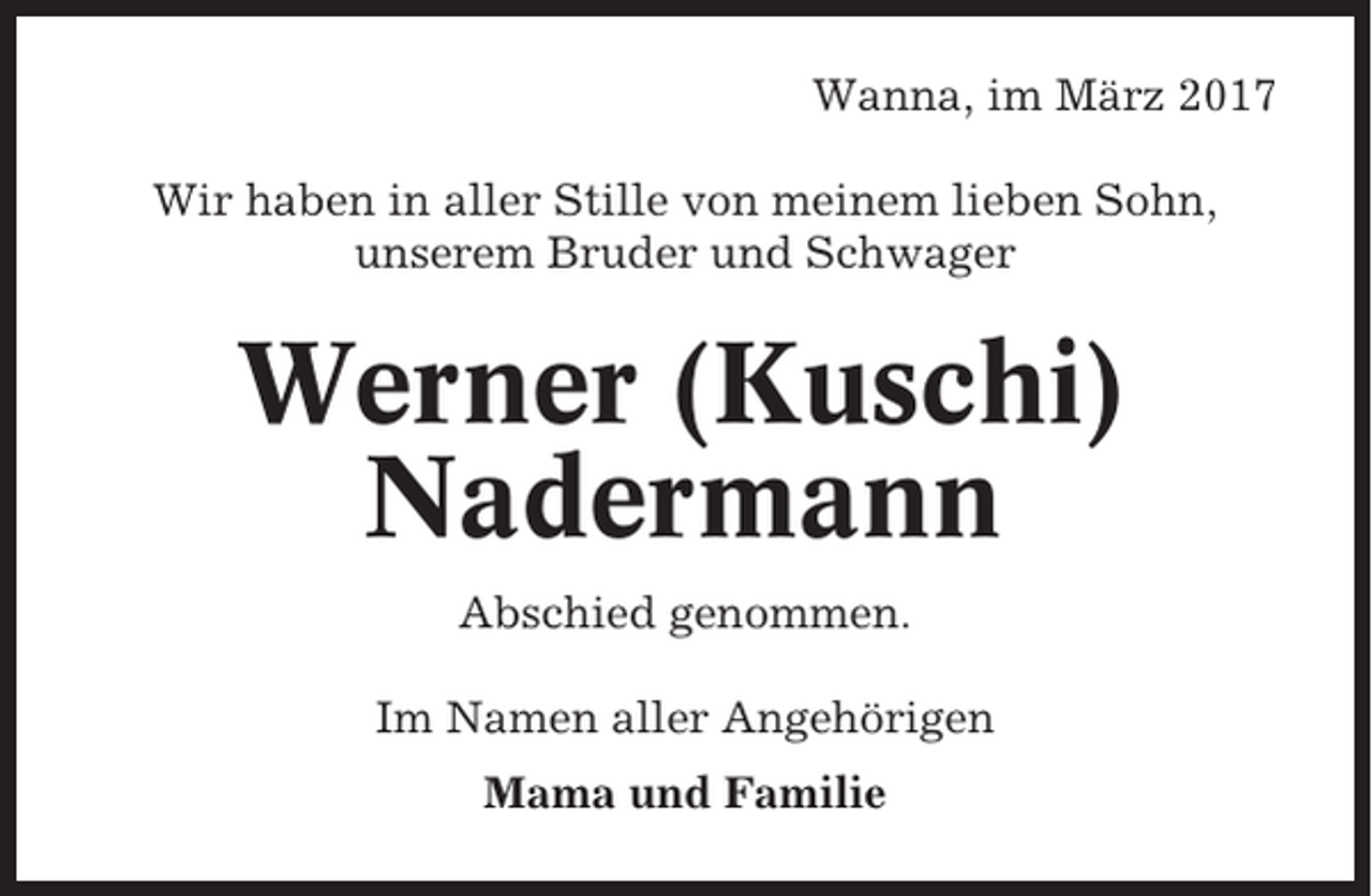 <p>Wanna, im März 2017<br />Wir haben in aller Stille von meinem lieben Sohn,<br />unserem Bruder und Schwager</p><p>Werner (Kuschi)<br />Nadermann<br />Abschied genommen.<br />Im Namen aller Angehörigen<br />Mama und Familie</p>
