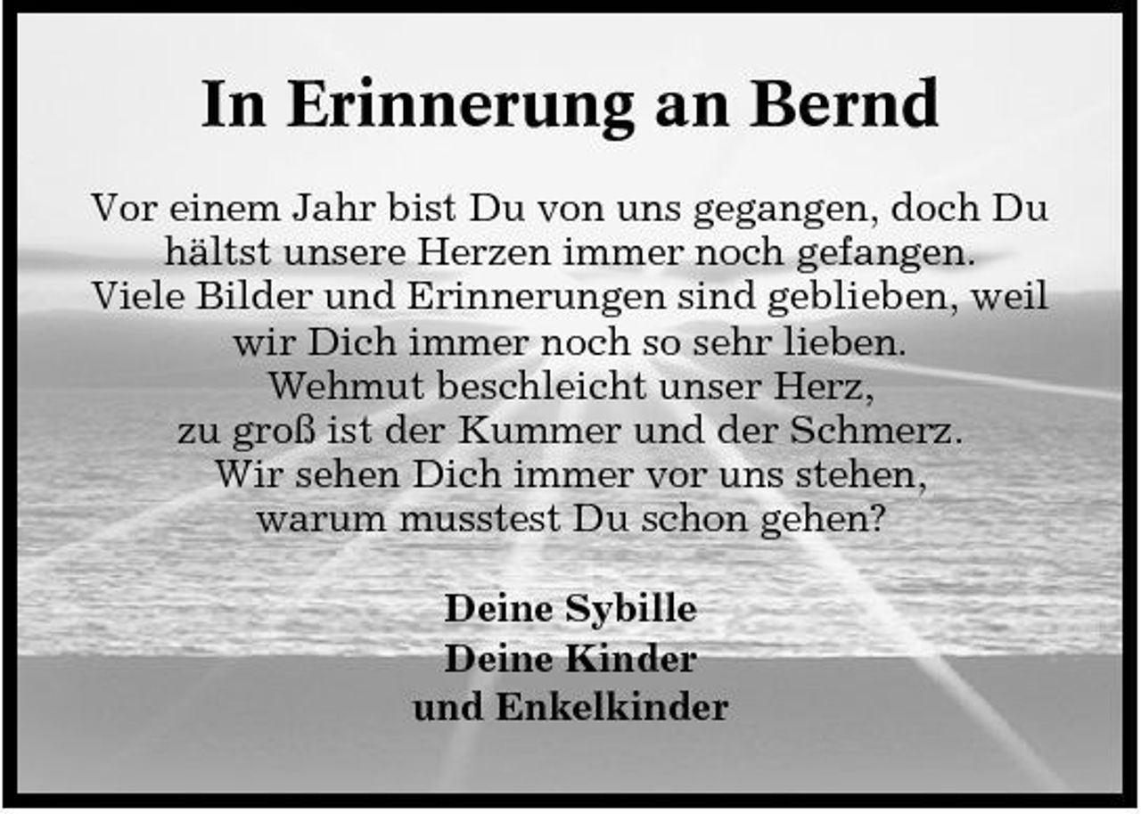 <p>In Erinnerung an Bernd<br />Vor einem Jahr bist Du von uns gegangen, doch Du hältst unsere Herzen immer noch gefangen. Viele Bilder und Erinnerungen sind geblieben, weil wir Dich immer noch so sehr lieben. Wehmut beschleicht unser Herz, zu groß ist der Kummer und der Schmerz. Wir sehen Dich immer vor uns stehen, warum musstest Du schon gehen? Deine Sybille Deine Kinder und Enkelkinder</p>