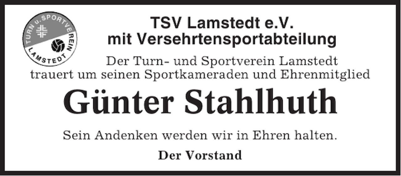 <p>TSV Lamstedt e.V.<br />mit Versehrtensportabteilung<br />Der Turn- und Sportverein Lamstedt<br />trauert um seinen Sportkameraden und Ehrenmitglied</p><p>Günter Stahlhuth<br />Sein Andenken werden wir in Ehren halten.<br />Der Vorstand</p>