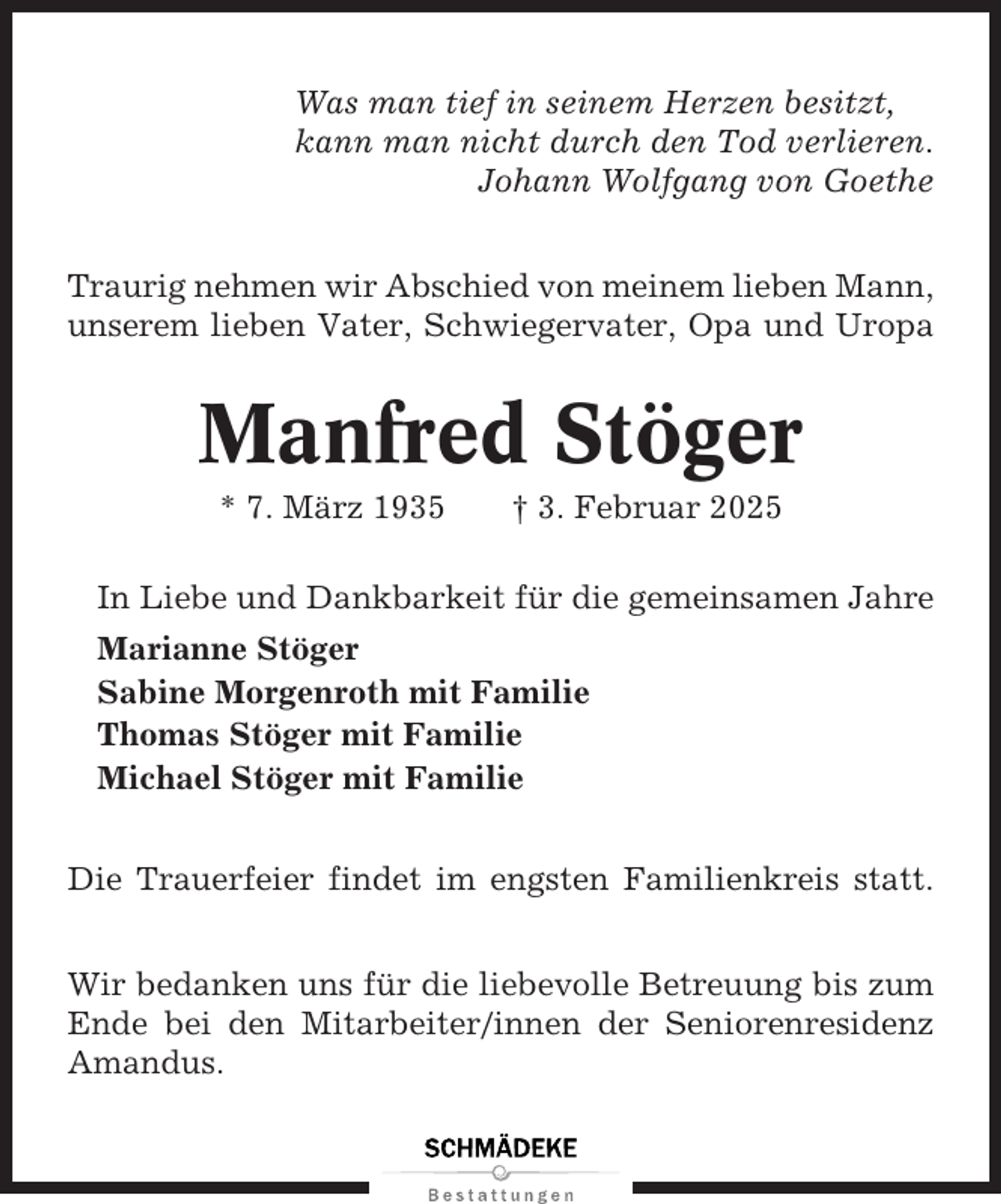 <p>Was man tief in seinem Herzen besitzt,<br />kann man nicht durch den Tod verlieren.<br />Johann Wolfgang von Goethe<br />Traurig nehmen wir Abschied von meinem lieben Mann,<br />unserem lieben Vater, Schwiegervater, Opa und Uropa</p><p>Manfred Stöger<br />* 7. März 1935</p><p>† 3. Februar 2025</p><p>In Liebe und Dankbarkeit für die gemeinsamen Jahre<br />Marianne Stöger<br />Sabine Morgenroth mit Familie<br />Thomas Stöger mit Familie<br />Michael Stöger mit Familie<br />Die Trauerfeier findet im engsten Familienkreis statt.<br />Wir bedanken uns für die liebevolle Betreuung bis zum<br />Ende bei den Mitarbeiter/innen der Seniorenresidenz<br />Amandus.</p>