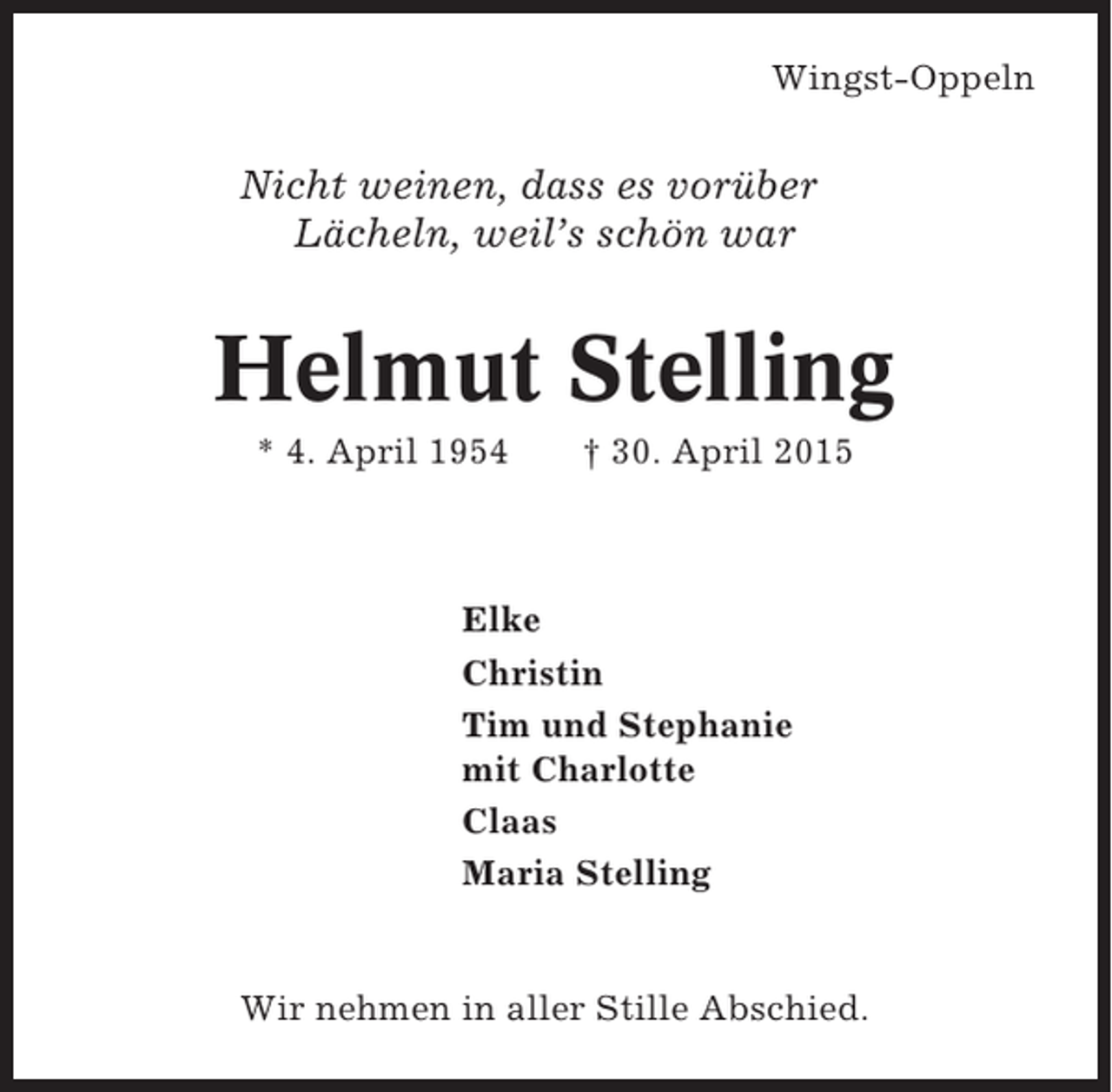 <p>Wingst-Oppeln</p><p>Nicht weinen, dass es vorüber<br />Lächeln, weil’s schön war</p><p>Helmut Stelling<br />* 4. April 1954</p><p>† 30. April 2015</p><p>Elke<br />Christin<br />Tim und Stephanie<br />mit Charlotte<br />Claas<br />Maria Stelling</p><p>Wir nehmen in aller Stille Abschied.</p>