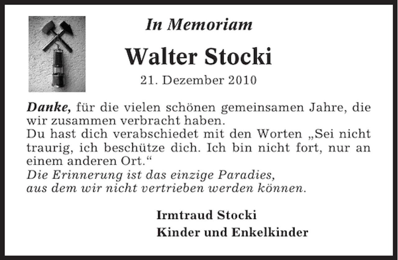 <p>In Memoriam</p><p>Walter Stocki<br />21. Dezember 2010<br />Danke, für die vielen schönen gemeinsamen Jahre, die<br />wir zusammen verbracht haben.<br />Du hast dich verabschiedet mit den Worten „Sei nicht<br />traurig, ich beschütze dich. Ich bin nicht fort, nur an<br />einem anderen Ort.“<br />Die Erinnerung ist das einzige Paradies,<br />aus dem wir nicht vertrieben werden können.<br />Irmtraud Stocki<br />Kinder und Enkelkinder</p>