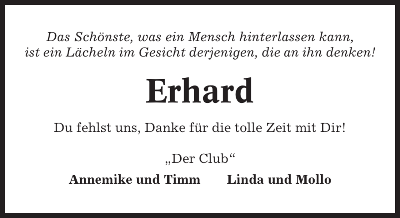 <p>Das Schönste, was ein Mensch hinterlassen kann,<br />ist ein Lächeln im Gesicht derjenigen, die an ihn denken!</p><p>Erhard<br />Du fehlst uns, Danke für die tolle Zeit mit Dir!<br />„Der Club“<br />Annemike und Timm</p><p>Linda und Mollo</p>
