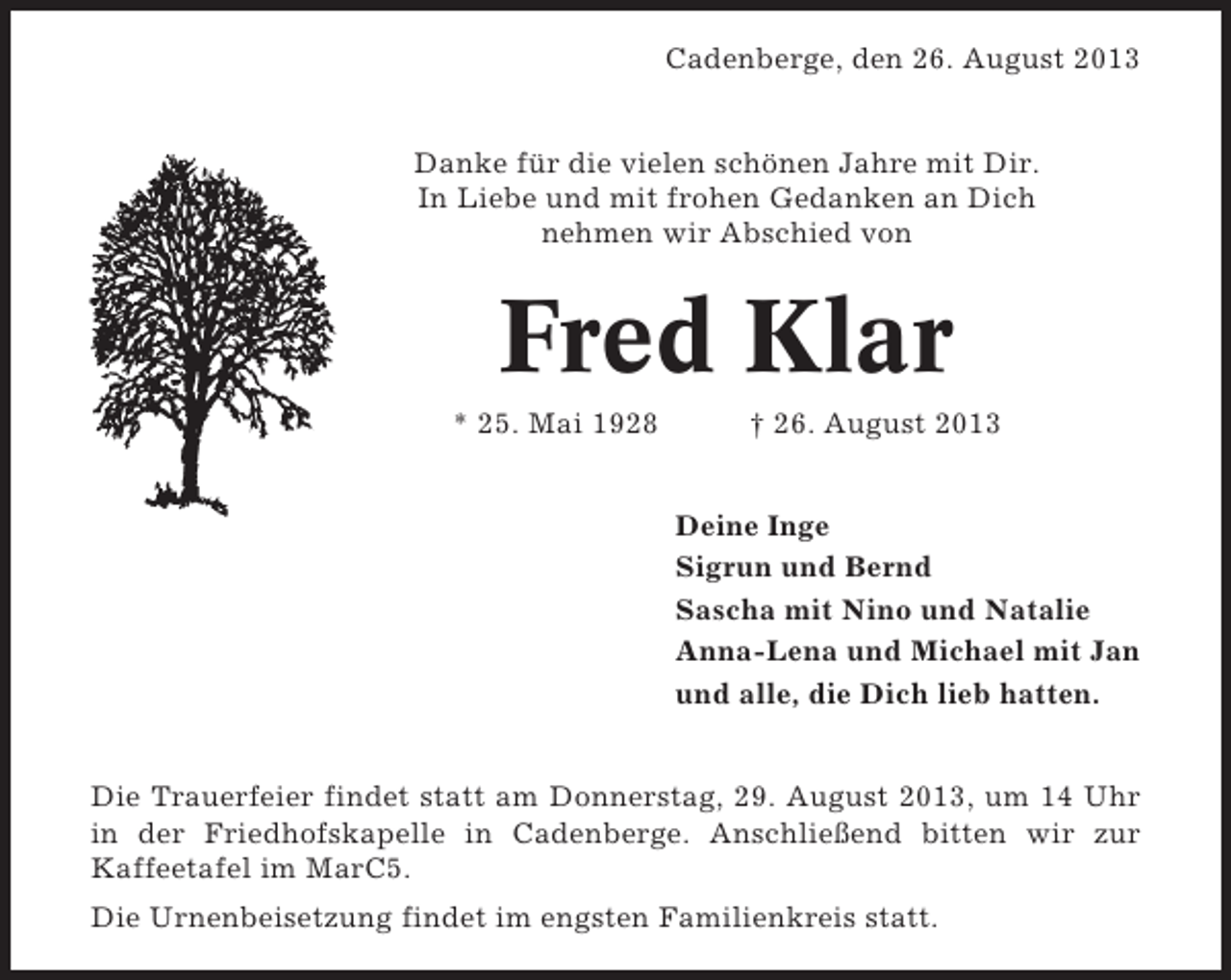 <p>Cadenberge, den 26. August 2013</p><p>Danke für die vielen schönen Jahre mit Dir.<br />In Liebe und mit frohen Gedanken an Dich<br />nehmen wir Abschied von</p><p>Fred Klar<br />* 25. Mai 1928</p><p>† 26. August 2013<br />Deine Inge<br />Sigrun und Bernd<br />Sascha mit Nino und Natalie<br />Anna-Lena und Michael mit Jan<br />und alle, die Dich lieb hatten.</p><p>Die Trauerfeier findet statt am Donnerstag, 29. August 2013, um 14 Uhr<br />in der Friedhofskapelle in Cadenberge. Anschließend bitten wir zur<br />Kaffeetafel im MarC5.<br />Die Urnenbeisetzung findet im engsten Familienkreis statt.</p>