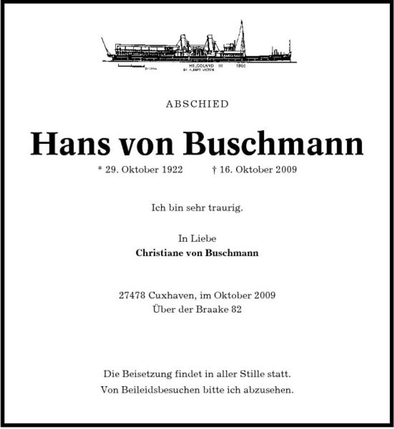 <p>ABSCHIED</p><p>Hans von Buschmann<br />* 29. Oktober 1922 † 16. Oktober 2009 Ich bin sehr traurig. In Liebe Christiane von Buschmann</p><p>27478 Cuxhaven, im Oktober 2009 Über der Braake 82</p><p>Die Beisetzung findet in aller Stille statt. Von Beileidsbesuchen bitte ich abzusehen.</p>