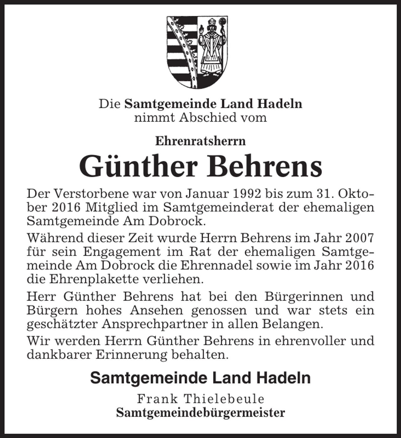<p>Die Samtgemeinde Land Hadeln<br />nimmt Abschied vom<br />Ehrenratsherrn</p><p>Günther Behrens<br />Der Verstorbene war von Januar 1992 bis zum 31. Oktober 2016 Mitglied im Samtgemeinderat der ehemaligen<br />Samtgemeinde Am Dobrock.<br />Während dieser Zeit wurde Herrn Behrens im Jahr 2007<br />für sein Engagement im Rat der ehemaligen Samtgemeinde Am Dobrock die Ehrennadel sowie im Jahr 2016<br />die Ehrenplakette verliehen.<br />Herr Günther Behrens hat bei den Bürgerinnen und<br />Bürgern hohes Ansehen genossen und war stets ein<br />geschätzter Ansprechpartner in allen Belangen.<br />Wir werden Herrn Günther Behrens in ehrenvoller und<br />dankbarer Erinnerung behalten.</p><p>Samtgemeinde Land Hadeln<br />Frank Thielebeule<br />Samtgemeindebürgermeister</p>
