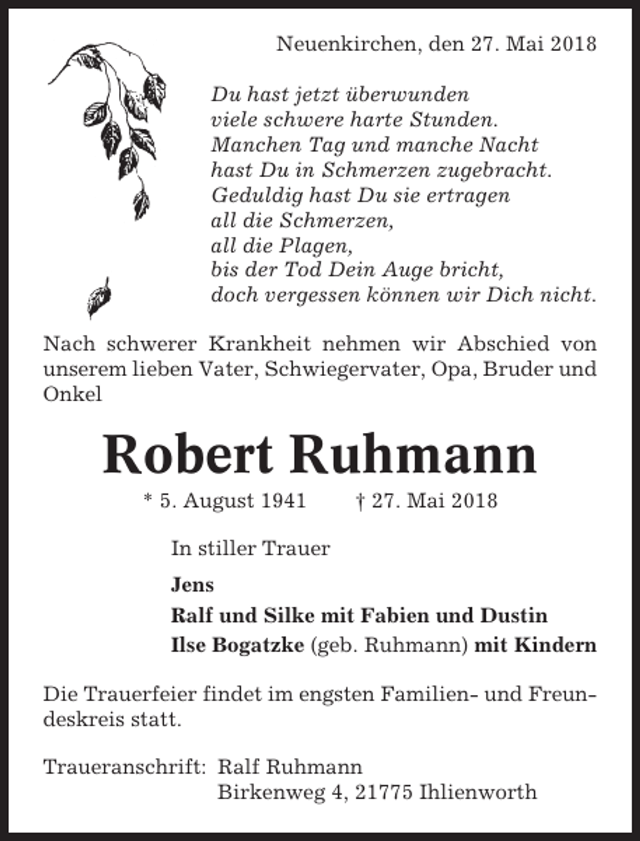 <p>Neuenkirchen, den 27. Mai 2018<br />Du hast jetzt überwunden<br />viele schwere harte Stunden.<br />Manchen Tag und manche Nacht<br />hast Du in Schmerzen zugebracht.<br />Geduldig hast Du sie ertragen<br />all die Schmerzen,<br />all die Plagen,<br />bis der Tod Dein Auge bricht,<br />doch vergessen können wir Dich nicht.<br />Nach schwerer Krankheit nehmen wir Abschied von<br />unserem lieben Vater, Schwiegervater, Opa, Bruder und<br />Onkel</p><p>Robert Ruhmann<br />* 5. August 1941</p><p>† 27. Mai 2018</p><p>In stiller Trauer<br />Jens<br />Ralf und Silke mit Fabien und Dustin<br />Ilse Bogatzke (geb. Ruhmann) mit Kindern<br />Die Trauerfeier findet im engsten Familien- und Freundeskreis statt.<br />Traueranschrift: Ralf Ruhmann<br />Birkenweg 4, 21775 Ihlienworth</p>