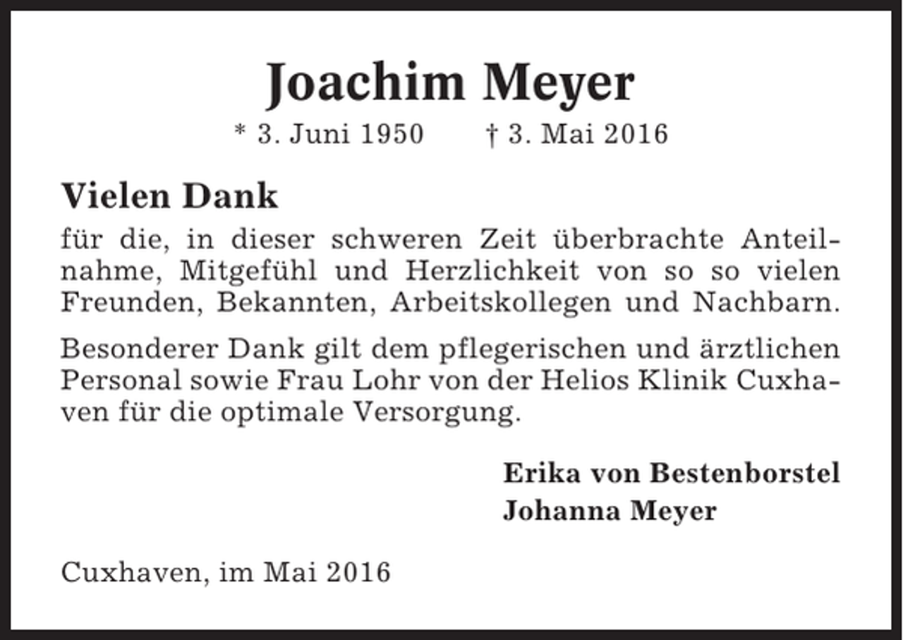 <p>Joachim Meyer<br />* 3. Juni 1950</p><p>† 3. Mai 2016</p><p>Vielen Dank<br />für die, in dieser schweren Zeit überbrachte Anteilnahme, Mitgefühl und Herzlichkeit von so so vielen<br />Freunden, Bekannten, Arbeitskollegen und Nachbarn.<br />Besonderer Dank gilt dem pflegerischen und ärztlichen<br />Personal sowie Frau Lohr von der Helios Klinik Cuxhaven für die optimale Versorgung.<br />Erika von Bestenborstel<br />Johanna Meyer<br />Cuxhaven, im Mai 2016</p>