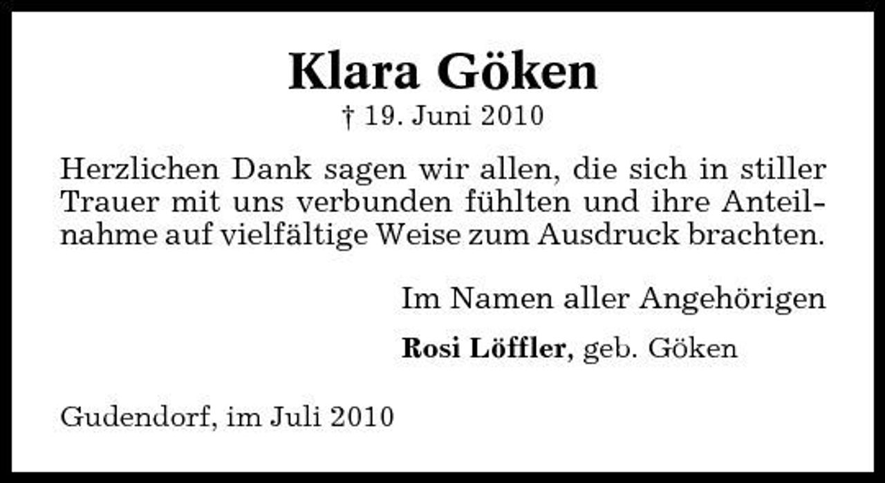 <p>Klara Göken<br />† 19. Juni 2010</p><p>Herzlichen Dank sagen wir allen, die sich in stiller Trauer mit uns verbunden fühlten und ihre Anteilnahme auf vielfältige Weise zum Ausdruck brachten. Im Namen aller Angehörigen<br />Rosi Löffler, geb. Göken Gudendorf, im Juli 2010</p>