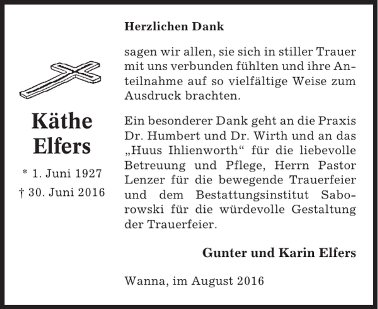 <p>Herzlichen Dank<br />sagen wir allen, sie sich in stiller Trauer<br />mit uns verbunden fühlten und ihre Anteilnahme auf so vielfältige Weise zum<br />Ausdruck brachten.</p><p>Käthe<br />Elfers<br />* 1. Juni 1927<br />† 30. Juni 2016</p><p>Ein besonderer Dank geht an die Praxis<br />Dr. Humbert und Dr. Wirth und an das<br />„Huus Ihlienworth“ für die liebevolle<br />Betreuung und Pflege, Herrn Pastor<br />Lenzer für die bewegende Trauerfeier<br />und dem Bestattungsinstitut Saborowski für die würdevolle Gestaltung<br />der Trauerfeier.</p><p>Gunter und Karin Elfers<br />Wanna, im August 2016</p>