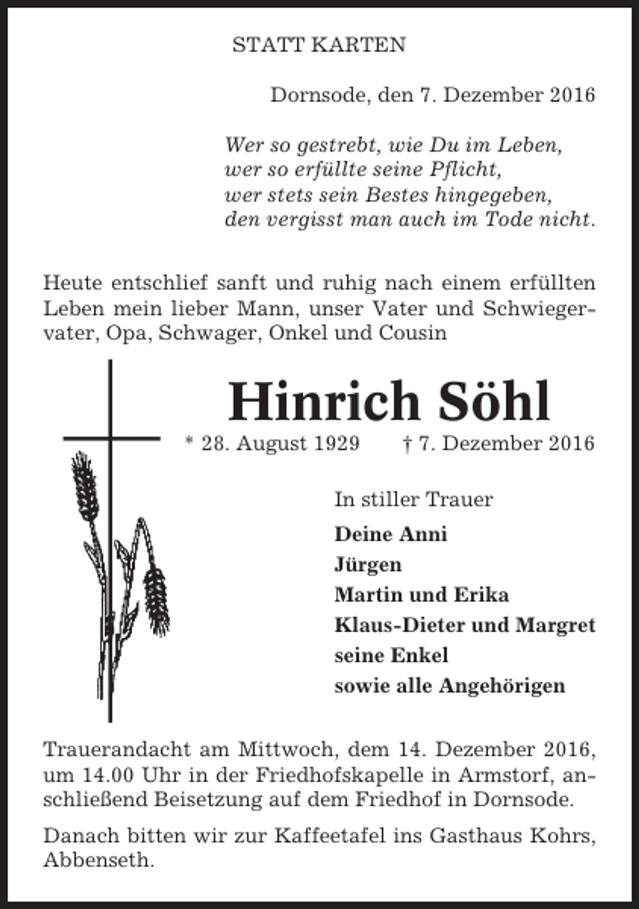 <p>STATT KARTEN<br />Dornsode, den 7. Dezember 2016<br />Wer so gestrebt, wie Du im Leben,<br />wer so erfüllte seine Pflicht,<br />wer stets sein Bestes hingegeben,<br />den vergisst man auch im Tode nicht.<br />Heute entschlief sanft und ruhig nach einem erfüllten<br />Leben mein lieber Mann, unser Vater und Schwiegervater, Opa, Schwager, Onkel und Cousin</p><p>Hinrich Söhl<br />* 28. August 1929</p><p>† 7. Dezember 2016</p><p>In stiller Trauer<br />Deine Anni<br />Jürgen<br />Martin und Erika<br />Klaus-Dieter und Margret<br />seine Enkel<br />sowie alle Angehörigen<br />Trauerandacht am Mittwoch, dem 14. Dezember 2016,<br />um 14.00 Uhr in der Friedhofskapelle in Armstorf, anschließend Beisetzung auf dem Friedhof in Dornsode.<br />Danach bitten wir zur Kaffeetafel ins Gasthaus Kohrs,<br />Abbenseth.</p>