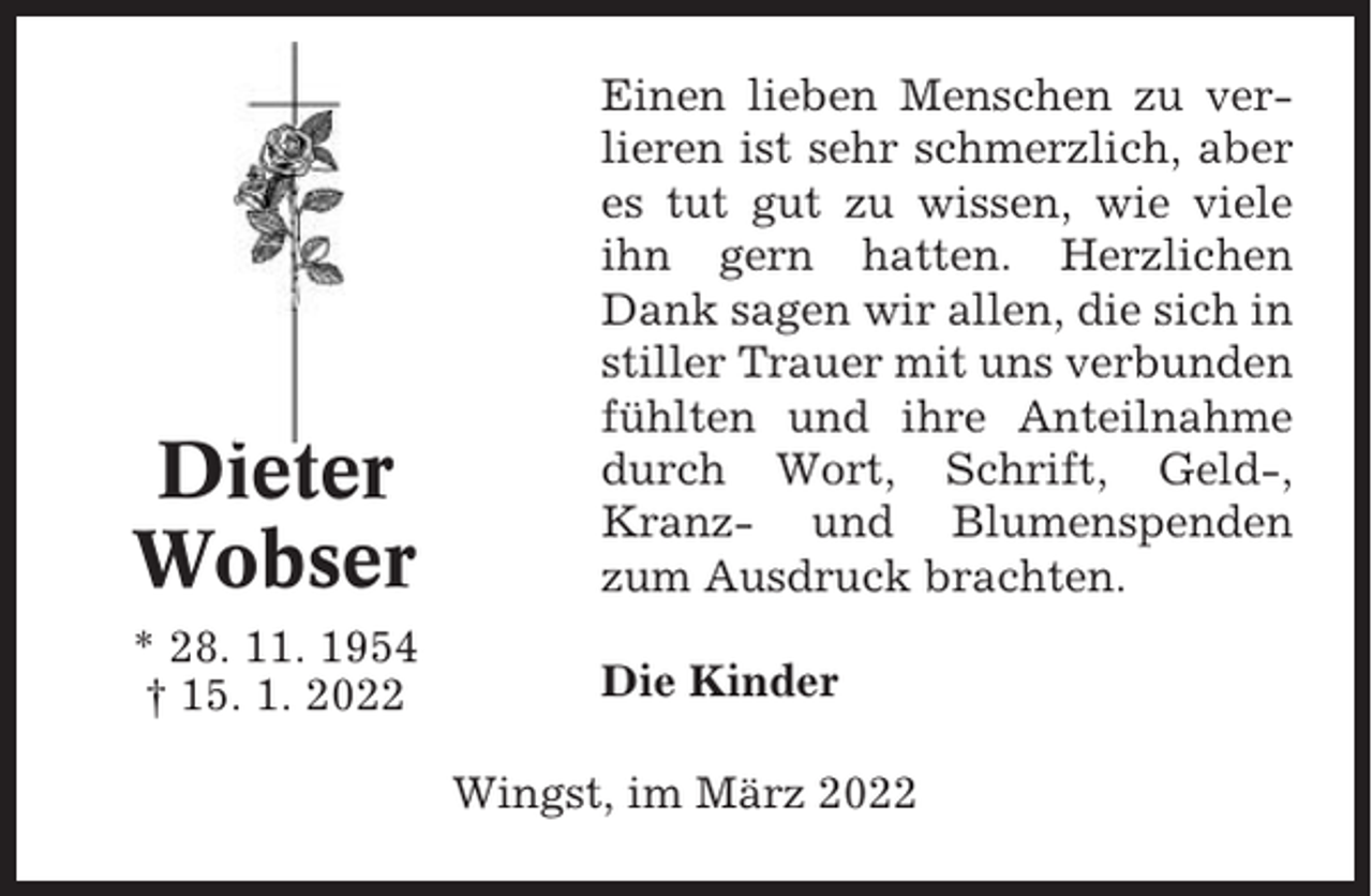 <p>Dieter<br />Wobser</p><p>Einen lieben Menschen zu verlieren ist sehr schmerzlich, aber<br />es tut gut zu wissen, wie viele<br />ihn gern hatten. Herzlichen<br />Dank sagen wir allen, die sich in<br />stiller Trauer mit uns verbunden<br />fühlten und ihre Anteilnahme<br />durch Wort, Schrift, Geld-,<br />Kranz- und Blumenspenden<br />zum Ausdruck brachten.</p><p>* 28. 11. 1954<br />† 15. 1. 2022</p><p>Die Kinder<br />Wingst, im März 2022</p>