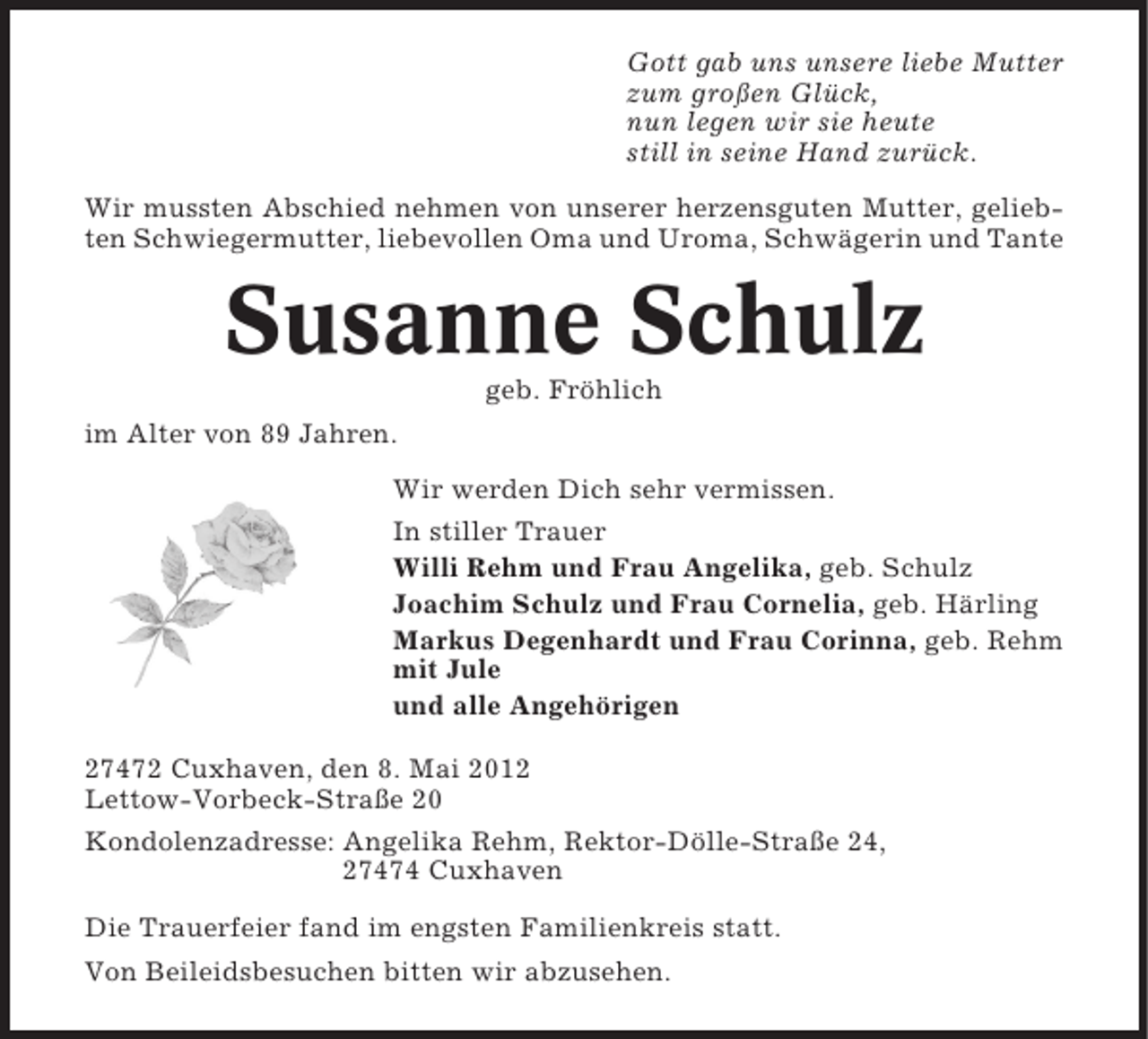 <p>Gott gab uns unsere liebe Mutter<br />zum großen Glück,<br />nun legen wir sie heute<br />still in seine Hand zurück.<br />Wir mussten Abschied nehmen von unserer herzensguten Mutter, geliebten Schwiegermutter, liebevollen Oma und Uroma, Schwägerin und Tante</p><p>Susanne Schulz<br />geb. Fröhlich<br />im Alter von 89 Jahren.<br />Wir werden Dich sehr vermissen.<br />In stiller Trauer<br />Willi Rehm und Frau Angelika, geb. Schulz<br />Joachim Schulz und Frau Cornelia, geb. Härling<br />Markus Degenhardt und Frau Corinna, geb. Rehm<br />mit Jule<br />und alle Angehörigen<br />27472 Cuxhaven, den 8. Mai 2012<br />Lettow-Vorbeck-Straße 20<br />Kondolenzadresse: Angelika Rehm, Rektor-Dölle-Straße 24,<br />27474 Cuxhaven<br />Die Trauerfeier fand im engsten Familienkreis statt.<br />Von Beileidsbesuchen bitten wir abzusehen.</p>