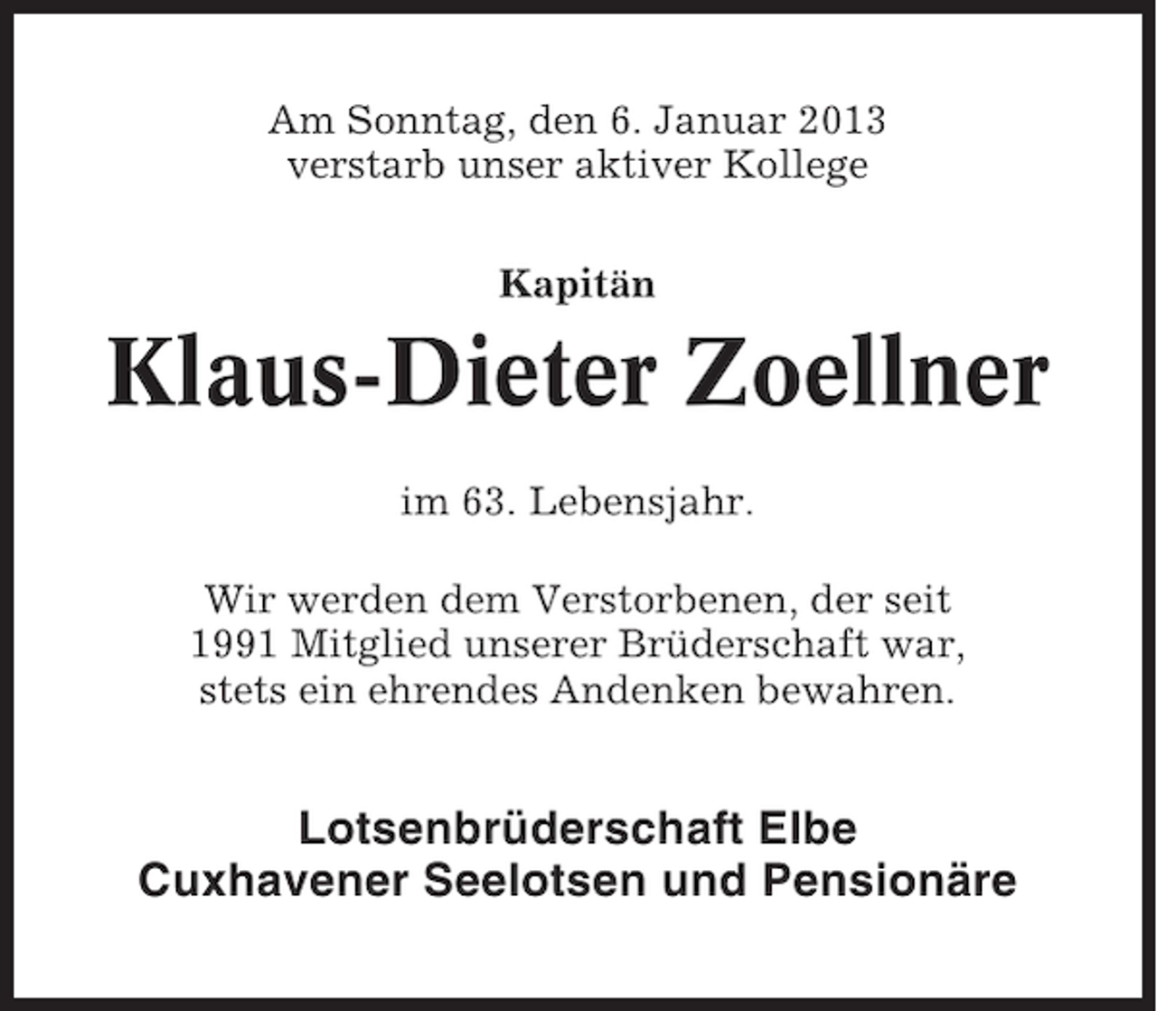 <p>Am Sonntag, den 6. Januar 2013<br />verstarb unser aktiver Kollege<br />Kapitän</p><p>Klaus-Dieter Zoellner<br />im 63. Lebensjahr.<br />Wir werden dem Verstorbenen, der seit<br />1991 Mitglied unserer Brüderschaft war,<br />stets ein ehrendes Andenken bewahren.</p><p>Lotsenbrüderschaft Elbe<br />Cuxhavener Seelotsen und Pensionäre</p>