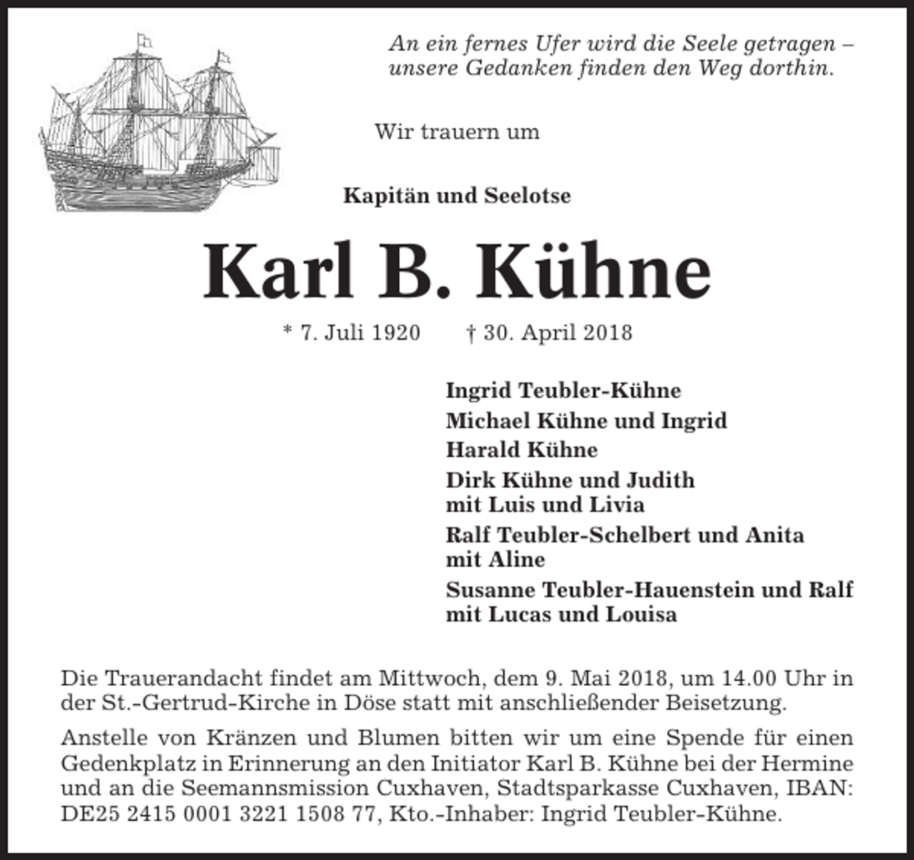 <p>An ein fernes Ufer wird die Seele getragen –<br />unsere Gedanken finden den Weg dorthin.<br />Wir trauern um<br />Kapitän und Seelotse</p><p>Karl B. Kühne<br />* 7. Juli 1920</p><p>† 30. April 2018<br />Ingrid Teubler-Kühne<br />Michael Kühne und Ingrid<br />Harald Kühne<br />Dirk Kühne und Judith<br />mit Luis und Livia<br />Ralf Teubler-Schelbert und Anita<br />mit Aline<br />Susanne Teubler-Hauenstein und Ralf<br />mit Lucas und Louisa</p><p>Die Trauerandacht findet am Mittwoch, dem 9. Mai 2018, um 14.00 Uhr in<br />der St.-Gertrud-Kirche in Döse statt mit anschließender Beisetzung.<br />Anstelle von Kränzen und Blumen bitten wir um eine Spende für einen<br />Gedenkplatz in Erinnerung an den Initiator Karl B. Kühne bei der Hermine<br />und an die Seemannsmission Cuxhaven, Stadtsparkasse Cuxhaven, IBAN:<br />DE25 2415 0001 322508 77, Kto.-Inhaber: Ingrid Teubler-Kühne.</p>