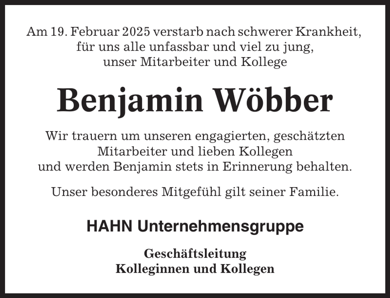 <p>Am 19. Februar 2025 verstarb nach schwerer Krankheit,<br />für uns alle unfassbar und viel zu jung,<br />unser Mitarbeiter und Kollege</p><p>Benjamin Wöbber<br />Wir trauern um unseren engagierten, geschätzten<br />Mitarbeiter und lieben Kollegen<br />und werden Benjamin stets in Erinnerung behalten.<br />Unser besonderes Mitgefühl gilt seiner Familie.</p><p>HAHN Unternehmensgruppe<br />Geschäftsleitung<br />Kolleginnen und Kollegen</p>
