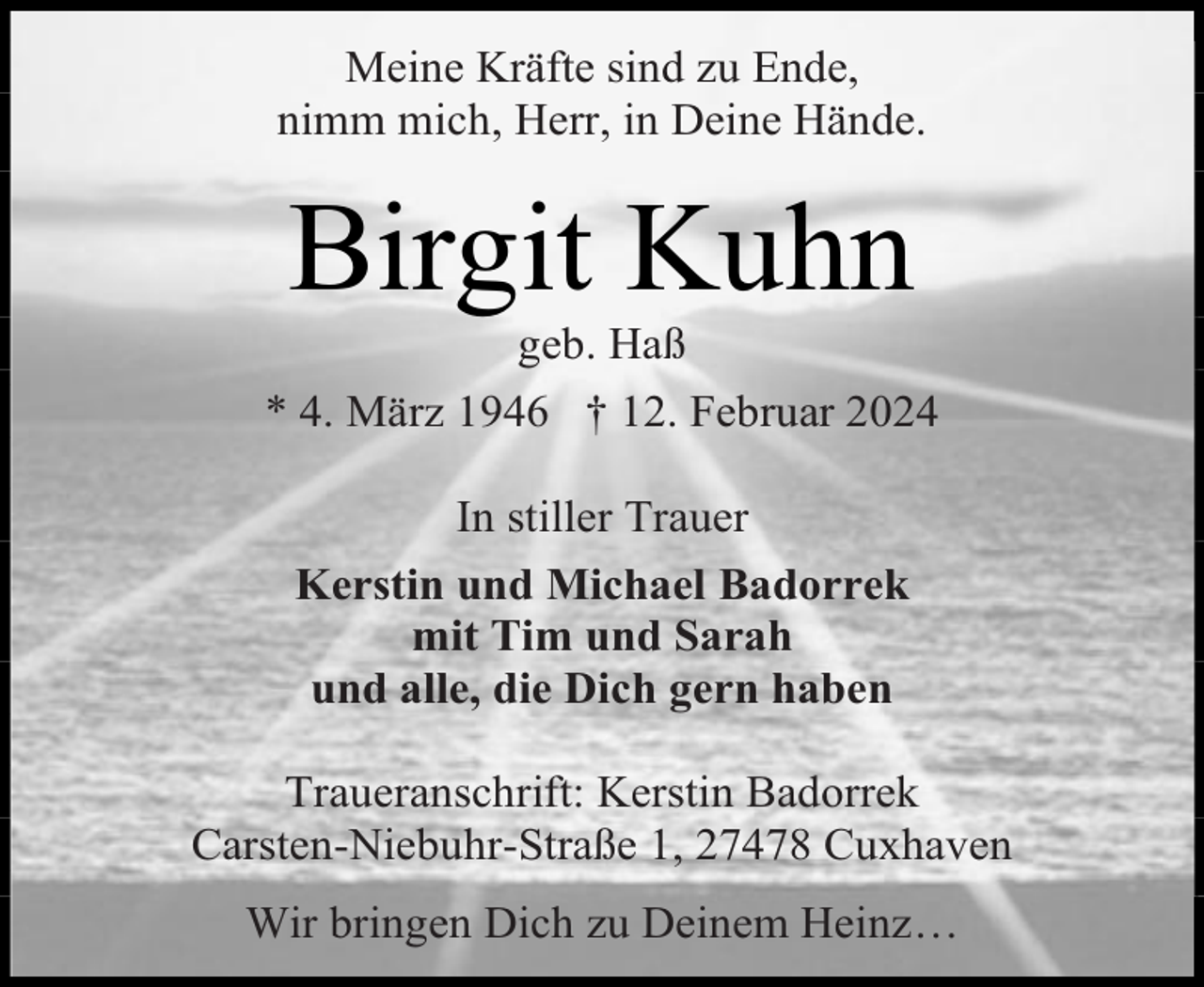 <p>Meine Kräfte sind zu Ende,<br />nimm mich, Herr, in Deine Hände.</p><p>Birgit Kuhn</p><p>geb. Haß<br />* 4. März 1946 † 12. Februar 2024<br />In stiller Trauer<br />Kerstin und Michael Badorrek<br />mit Tim und Sarah<br />und alle, die Dich gern haben<br />Traueranschrift: Kerstin Badorrek<br />Carsten-Niebuhr-Straße 1, 27478 Cuxhaven<br />Wir bringen Dich zu Deinem Heinz…</p>