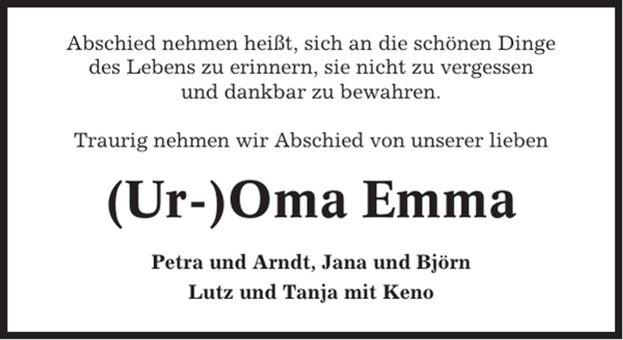<p>Abschied nehmen heißt, sich an die schönen Dinge<br />des Lebens zu erinnern, sie nicht zu vergessen<br />und dankbar zu bewahren.<br />Traurig nehmen wir Abschied von unserer lieben</p><p>(Ur-)Oma Emma<br />Petra und Arndt, Jana und Björn<br />Lutz und Tanja mit Keno</p>