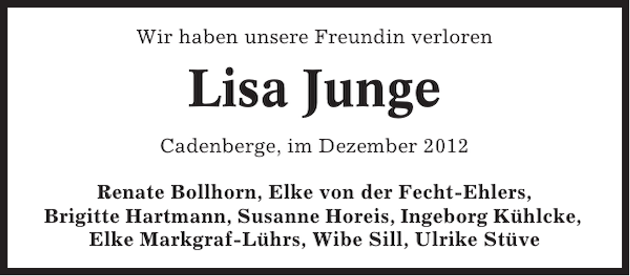 <p>Wir haben unsere Freundin verloren</p><p>Lisa Junge<br />Cadenberge, im Dezember 2012<br />Renate Bollhorn, Elke von der Fecht-Ehlers,<br />Brigitte Hartmann, Susanne Horeis, Ingeborg Kühlcke,<br />Elke Markgraf-Lührs, Wibe Sill, Ulrike Stüve</p>