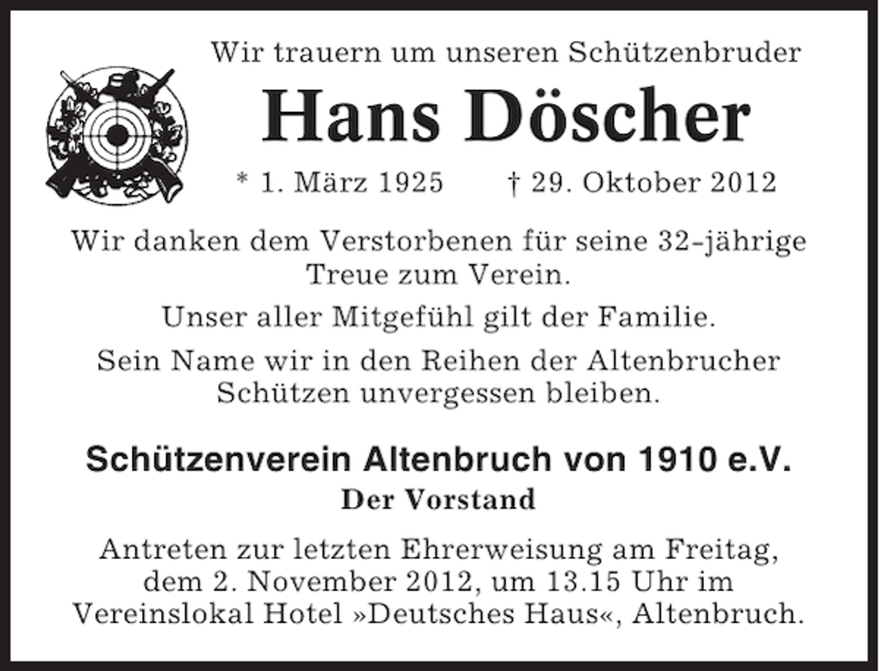 <p>Wir trauern um unseren Schützenbruder</p><p>Hans Döscher<br />* 1. März 1925</p><p>† 29. Oktober 2012</p><p>Wir danken dem Verstorbenen für seine 32-jährige<br />Treue zum Verein.<br />Unser aller Mitgefühl gilt der Familie.<br />Sein Name wir in den Reihen der Altenbrucher<br />Schützen unvergessen bleiben.</p><p>Schützenverein Altenbruch von 1910 e.V.<br />Der Vorstand<br />Antreten zur letzten Ehrerweisung am Freitag,<br />dem 2. November 2012, um 13.15 Uhr im<br />Vereinslokal Hotel »Deutsches Haus«, Altenbruch.</p>