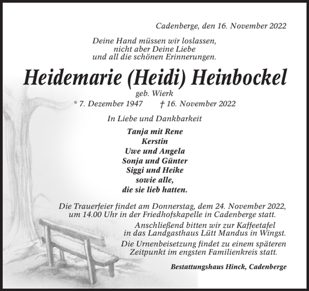 <p>Cadenberge, den 16. November 2022<br />Deine Hand müssen wir loslassen,<br />nicht aber Deine Liebe<br />und all die schönen Erinnerungen.</p><p>Heidemarie (Heidi) Heinbockel<br />geb. Wierk<br />* 7. Dezember 1947<br />† 16. November 2022<br />In Liebe und Dankbarkeit<br />Tanja mit Rene<br />Kerstin<br />Uwe und Angela<br />Sonja und Günter<br />Siggi und Heike<br />sowie alle,<br />die sie lieb hatten.<br />Die Trauerfeier findet am Donnerstag, dem 24. November 2022,<br />um 14.00 Uhr in der Friedhofskapelle in Cadenberge statt.<br />Anschließend bitten wir zur Kaffeetafel<br />in das Landgasthaus Lütt Mandus in Wingst.<br />Die Urnenbeisetzung findet zu einem späteren<br />Zeitpunkt im engsten Familienkreis statt.<br />Bestattungshaus Hinck, Cadenberge</p>