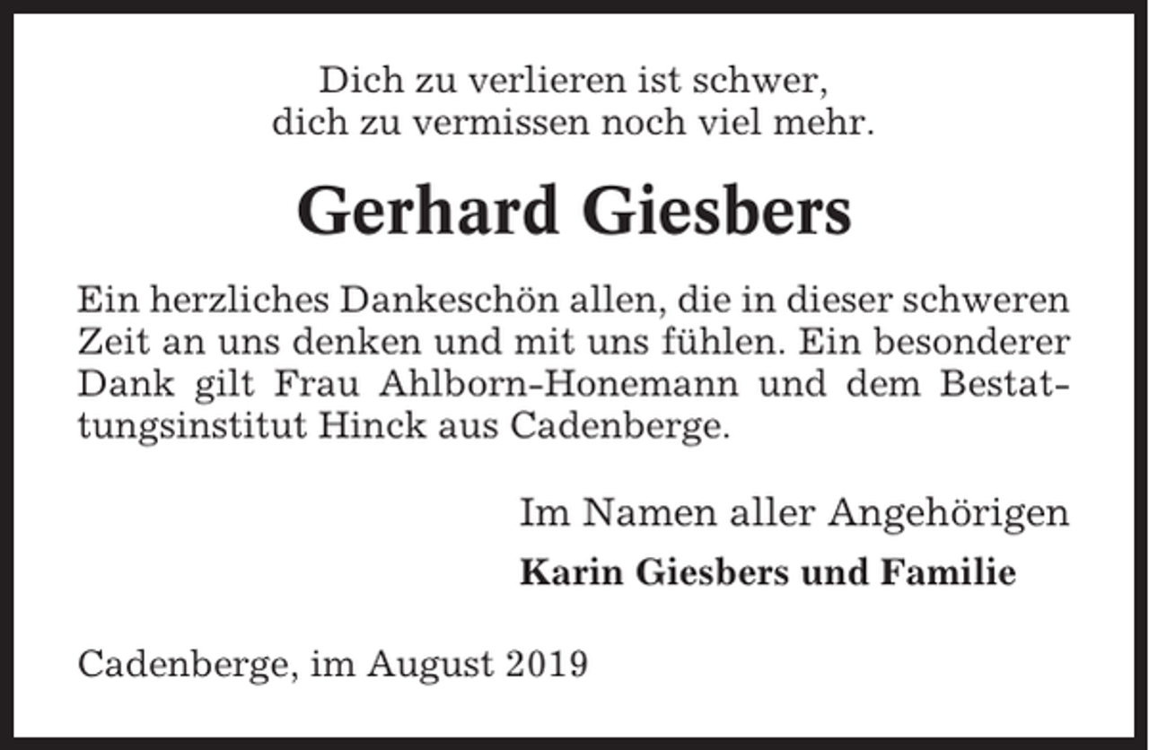 <p>Dich zu verlieren ist schwer,<br />dich zu vermissen noch viel mehr.</p><p>Gerhard Giesbers<br />Ein herzliches Dankeschön allen, die in dieser schweren<br />Zeit an uns denken und mit uns fühlen. Ein besonderer<br />Dank gilt Frau Ahlborn-Honemann und dem Bestattungsinstitut Hinck aus Cadenberge.</p><p>Im Namen aller Angehörigen<br />Karin Giesbers und Familie<br />Cadenberge, im August 2019</p>