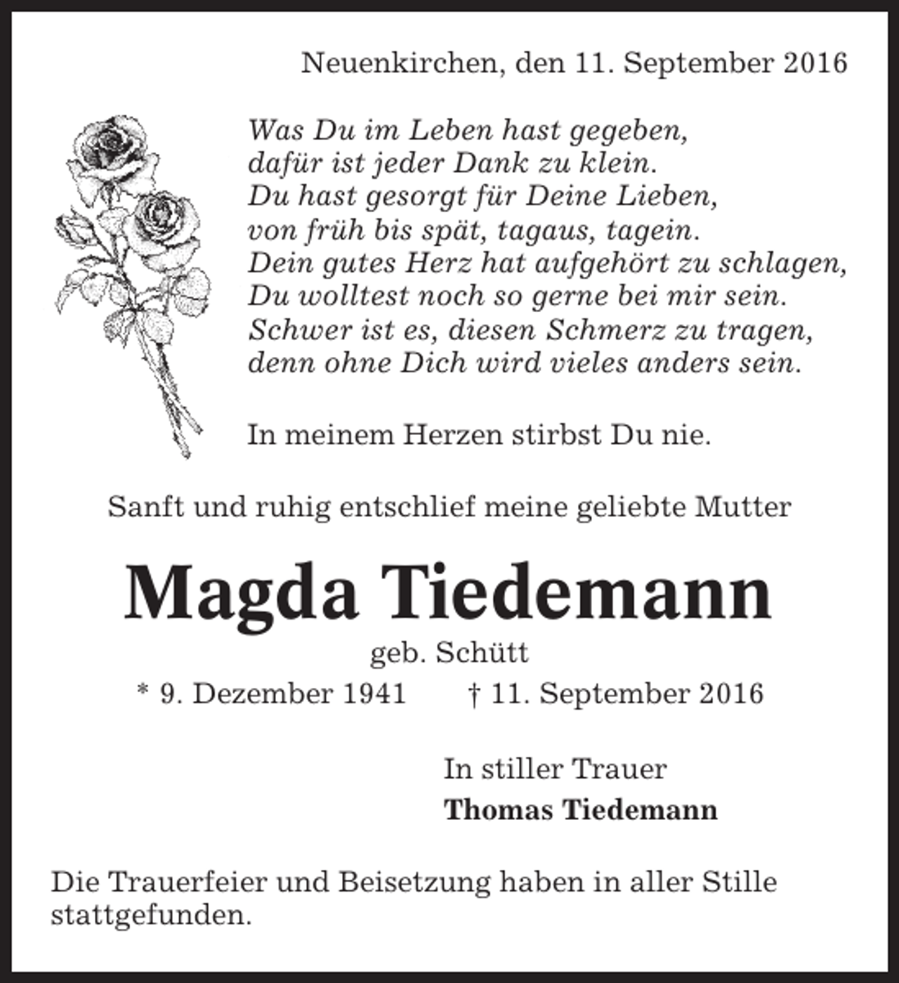 <p>Neuenkirchen, den 11. September 2016<br />Was Du im Leben hast gegeben,<br />dafür ist jeder Dank zu klein.<br />Du hast gesorgt für Deine Lieben,<br />von früh bis spät, tagaus, tagein.<br />Dein gutes Herz hat aufgehört zu schlagen,<br />Du wolltest noch so gerne bei mir sein.<br />Schwer ist es, diesen Schmerz zu tragen,<br />denn ohne Dich wird vieles anders sein.<br />In meinem Herzen stirbst Du nie.<br />Sanft und ruhig entschlief meine geliebte Mutter</p><p>Magda Tiedemann<br />geb. Schütt<br />* 9. Dezember 1941<br />† 11. September 2016<br />In stiller Trauer<br />Thomas Tiedemann<br />Die Trauerfeier und Beisetzung haben in aller Stille<br />stattgefunden.</p>