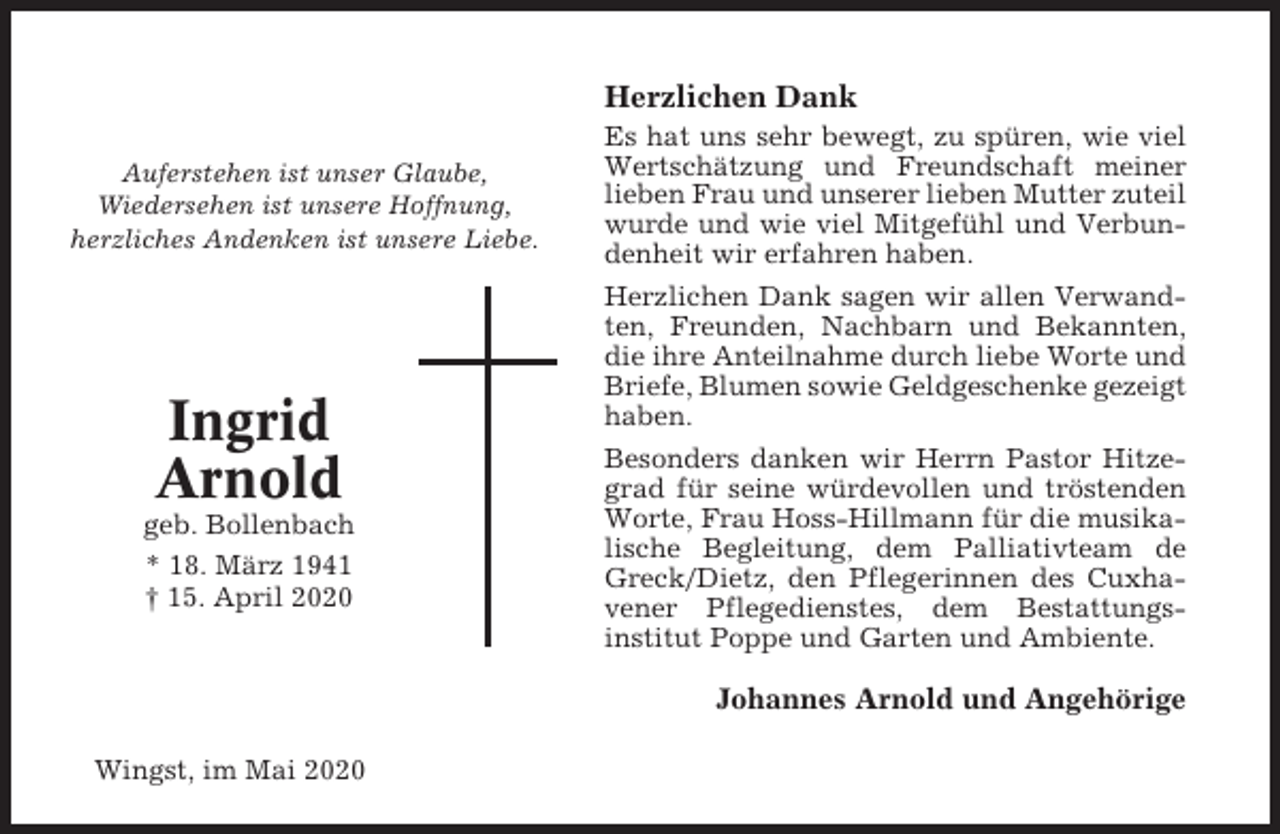 <p>Herzlichen Dank<br />Auferstehen ist unser Glaube,<br />Wiedersehen ist unsere Hoffnung,<br />herzliches Andenken ist unsere Liebe.</p><p>Ingrid<br />Arnold<br />geb. Bollenbach<br />* 18. März 1941<br />† 15. April 2020</p><p>Es hat uns sehr bewegt, zu spüren, wie viel<br />Wertschätzung und Freundschaft meiner<br />lieben Frau und unserer lieben Mutter zuteil<br />wurde und wie viel Mitgefühl und Verbundenheit wir erfahren haben.<br />Herzlichen Dank sagen wir allen Verwandten, Freunden, Nachbarn und Bekannten,<br />die ihre Anteilnahme durch liebe Worte und<br />Briefe, Blumen sowie Geldgeschenke gezeigt<br />haben.<br />Besonders danken wir Herrn Pastor Hitzegrad für seine würdevollen und tröstenden<br />Worte, Frau Hoss-Hillmann für die musikalische Begleitung, dem Palliativteam de<br />Greck/Dietz, den Pflegerinnen des Cuxhavener Pflegedienstes, dem Bestattungsinstitut Poppe und Garten und Ambiente.</p><p>Johannes Arnold und Angehörige<br />Wingst, im Mai 2020</p>