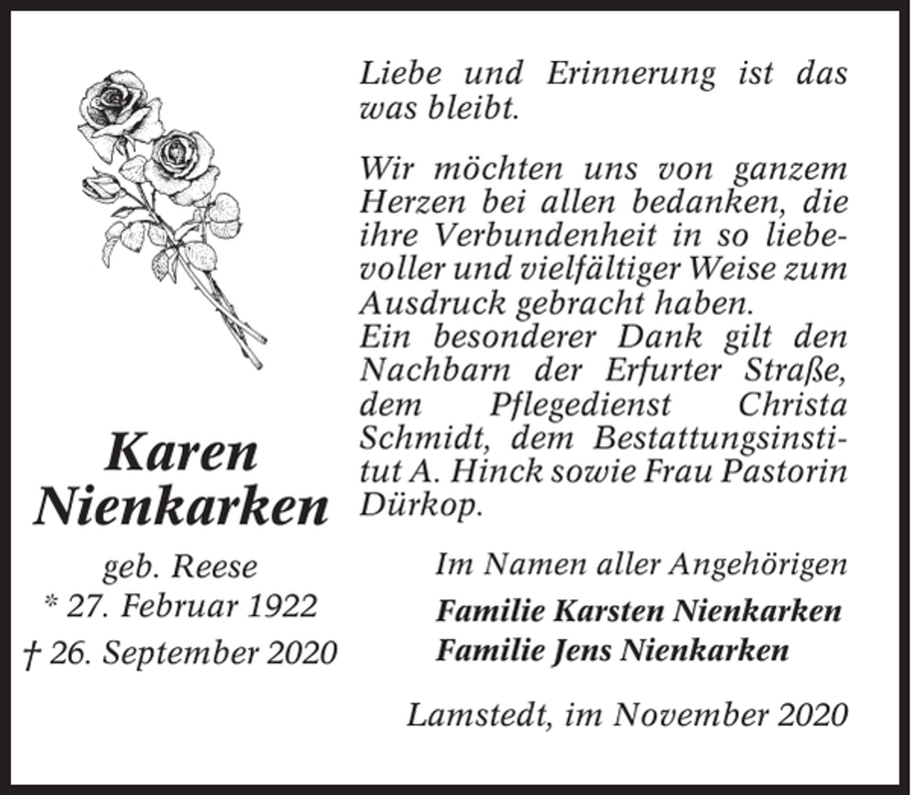 <p>Liebe und Erinnerung ist das<br />was bleibt.</p><p>Karen<br />Nienkarken<br />geb. Reese<br />* 27. Februar 1922<br />† 26. September 2020</p><p>Wir möchten uns von ganzem<br />Herzen bei allen bedanken, die<br />ihre Verbundenheit in so liebevoller und vielfältiger Weise zum<br />Ausdruck gebracht haben.<br />Ein besonderer Dank gilt den<br />Nachbarn der Erfurter Straße,<br />dem<br />Pflegedienst<br />Christa<br />Schmidt, dem Bestattungsinstitut A. Hinck sowie Frau Pastorin<br />Dürkop.<br />Im Namen aller Angehörigen<br />Familie Karsten Nienkarken<br />Familie Jens Nienkarken</p><p>Lamstedt, im November 2020</p>