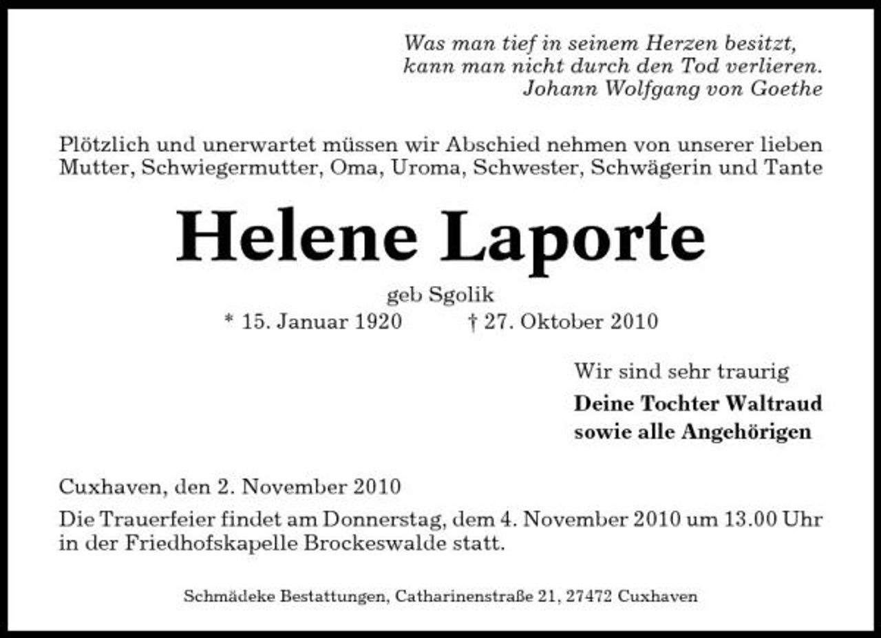 <p>Was man tief in seinem Herzen besitzt, kann man nicht durch den Tod verlieren. Johann Wolfgang von Goethe Plötzlich und unerwartet müssen wir Abschied nehmen von unserer lieben Mutter, Schwiegermutter, Oma, Uroma, Schwester, Schwägerin und Tante</p><p>Helene Laporte<br />geb Sgolik * 15. Januar 1920 † 27. Oktober 2010 Wir sind sehr traurig Deine Tochter Waltraud sowie alle Angehörigen Cuxhaven, den 2. November 2010 Die Trauerfeier findet am Donnerstag, dem 4. November 2010 um 13.00 Uhr in der Friedhofskapelle Brockeswalde statt.<br />Schmädeke Bestattungen, Catharinenstraße 21, 27472 Cuxhaven</p>