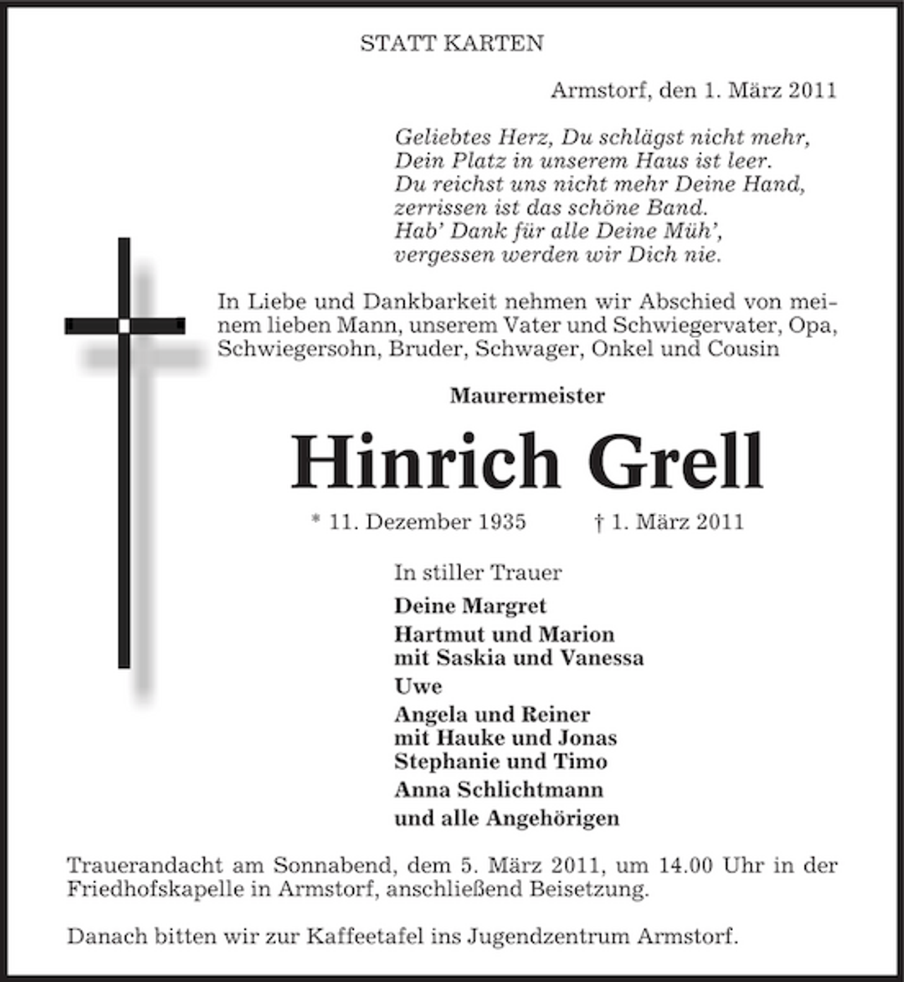 <p>STATT KARTEN Armstorf, den 1. März 2011 Geliebtes Herz, Du schlägst nicht mehr, Dein Platz in unserem Haus ist leer. Du reichst uns nicht mehr Deine Hand, zerrissen ist das schöne Band. Hab’ Dank für alle Deine Müh’, vergessen werden wir Dich nie. In Liebe und Dankbarkeit nehmen wir Abschied von meinem lieben Mann, unserem Vater und Schwiegervater, Opa, Schwiegersohn, Bruder, Schwager, Onkel und Cousin Maurermeister</p><p>Hinrich Grell<br />* 11. Dezember 1935 In stiller Trauer Deine Margret Hartmut und Marion mit Saskia und Vanessa Uwe Angela und Reiner mit Hauke und Jonas Stephanie und Timo Anna Schlichtmann und alle Angehörigen Trauerandacht am Sonnabend, dem 5. März 2011, um 14.00 Uhr in der Friedhofskapelle in Armstorf, anschließend Beisetzung. Danach bitten wir zur Kaffeetafel ins Jugendzentrum Armstorf. † 1. März 2011</p>