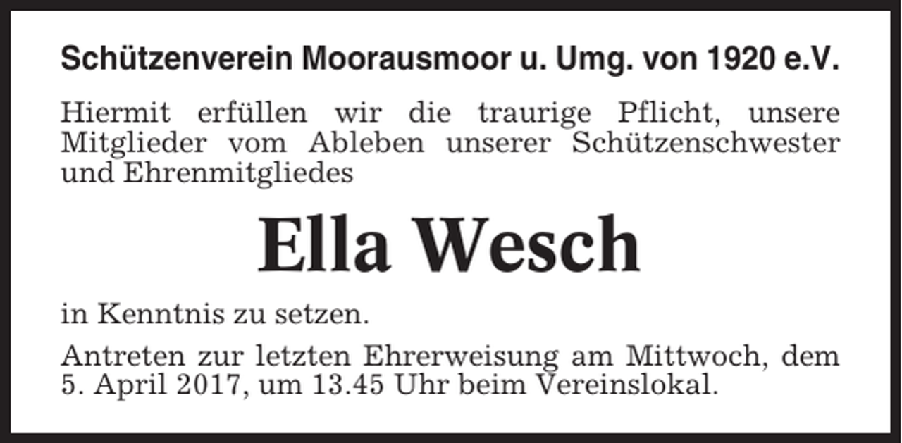 <p>Schützenverein Moorausmoor u. Umg. von 1920 e.V.<br />Hiermit erfüllen wir die traurige Pflicht, unsere<br />Mitglieder vom Ableben unserer Schützenschwester<br />und Ehrenmitgliedes</p><p>Ella Wesch<br />in Kenntnis zu setzen.<br />Antreten zur letzten Ehrerweisung am Mittwoch, dem<br />5. April 2017, um 13.45 Uhr beim Vereinslokal.</p>