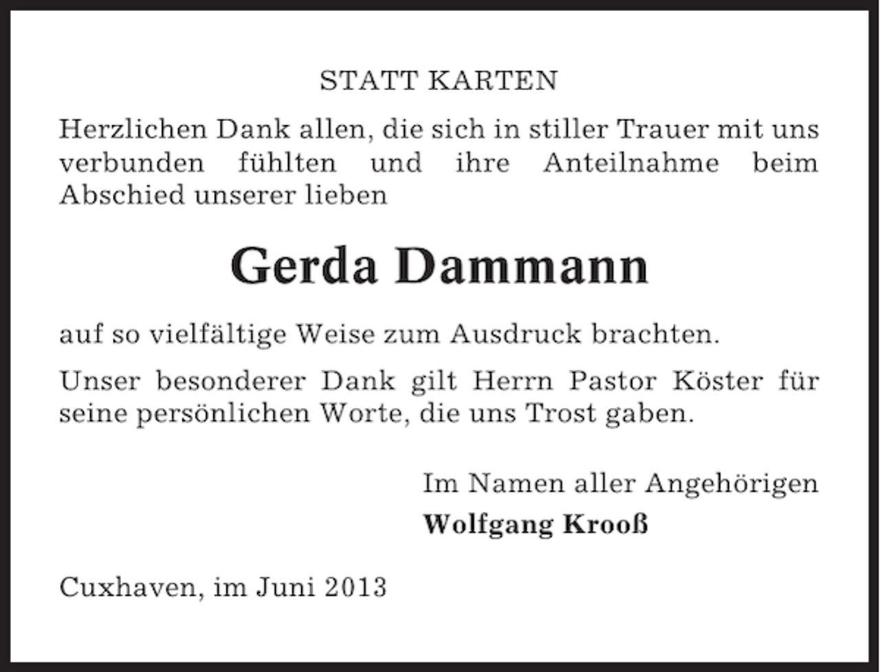 <p>STATT KARTEN<br />Herzlichen Dank allen, die sich in stiller Trauer mit uns<br />verbunden fühlten und ihre Anteilnahme beim<br />Abschied unserer lieben</p><p>Gerda Dammann<br />auf so vielfältige Weise zum Ausdruck brachten.<br />Unser besonderer Dank gilt Herrn Pastor Köster für<br />seine persönlichen Worte, die uns Trost gaben.<br />Im Namen aller Angehörigen<br />Wolfgang Krooß<br />Cuxhaven, im Juni 2013</p>