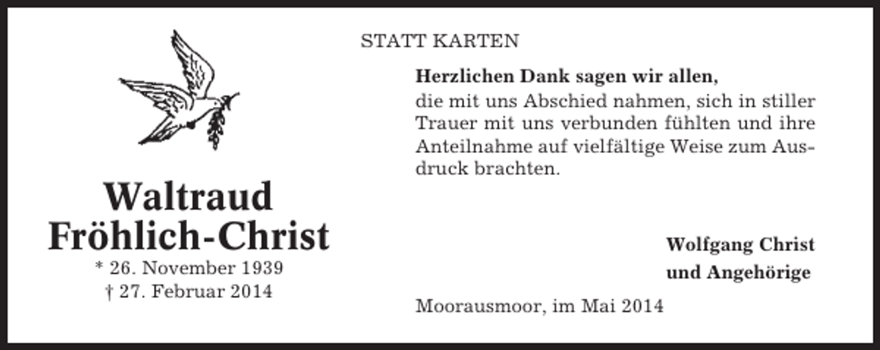 <p>STATT KARTEN<br />Herzlichen Dank sagen wir allen,<br />die mit uns Abschied nahmen, sich in stiller<br />Trauer mit uns verbunden fühlten und ihre<br />Anteilnahme auf vielfältige Weise zum Ausdruck brachten.</p><p>Waltraud<br />Fröhlich-Christ<br />* 26. November 1939<br />† 27. Februar 2014</p><p>Wolfgang Christ<br />und Angehörige<br />Moorausmoor, im Mai 2014</p>