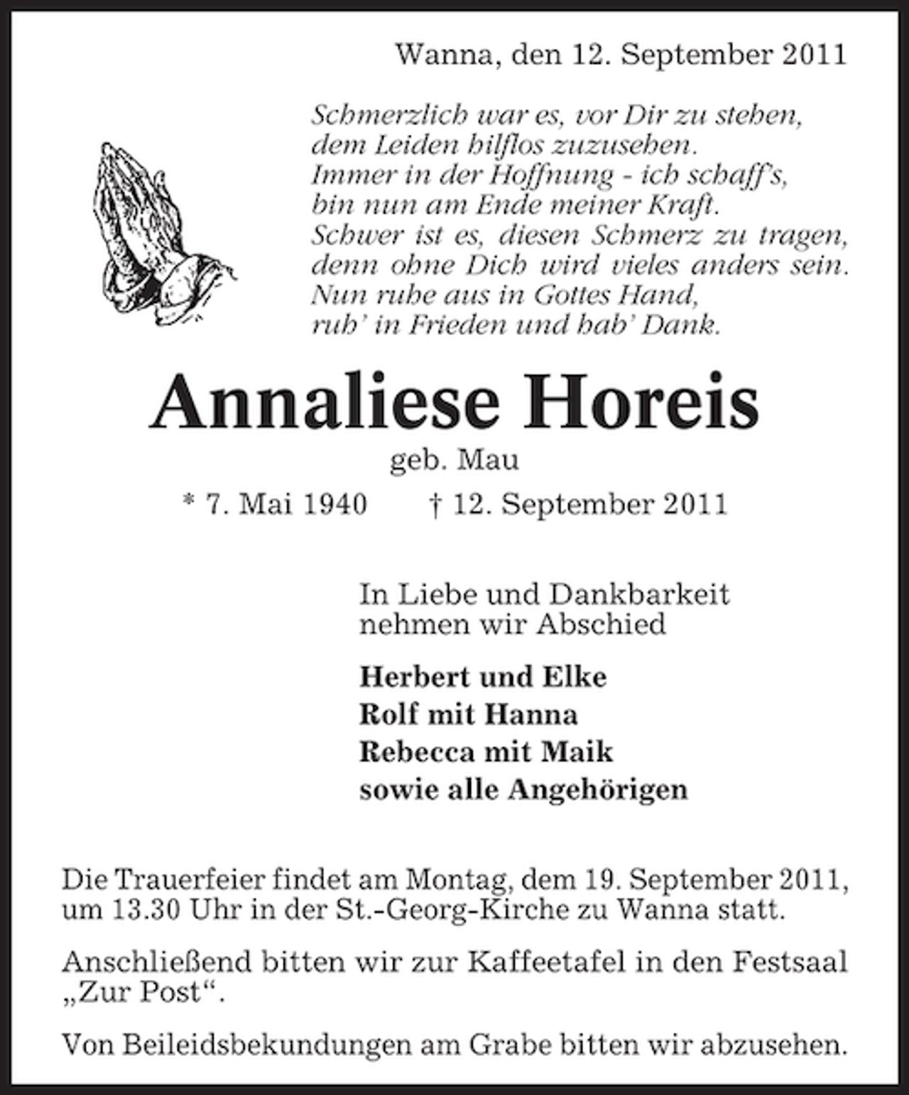 <p>Wanna, den 12. September 2011<br />Schmerzlich war es, vor Dir zu stehen,<br />dem Leiden hilflos zuzusehen.<br />Immer in der Hoffnung - ich schaff’s,<br />bin nun am Ende meiner Kraft.<br />Schwer ist es, diesen Schmerz zu tragen,<br />denn ohne Dich wird vieles anders sein.<br />Nun ruhe aus in Gottes Hand,<br />ruh’ in Frieden und hab’ Dank.</p><p>Annaliese Horeis<br />geb. Mau<br />* 7. Mai 1940</p><p>† 12. September 2011</p><p>In Liebe und Dankbarkeit<br />nehmen wir Abschied<br />Herbert und Elke<br />Rolf mit Hanna<br />Rebecca mit Maik<br />sowie alle Angehörigen<br />Die Trauerfeier findet am Montag, dem 19. September 2011,<br />um 13.30 Uhr in der St.-Georg-Kirche zu Wanna statt.<br />Anschließend bitten wir zur Kaffeetafel in den Festsaal<br />„Zur Post“.<br />Von Beileidsbekundungen am Grabe bitten wir abzusehen.</p>